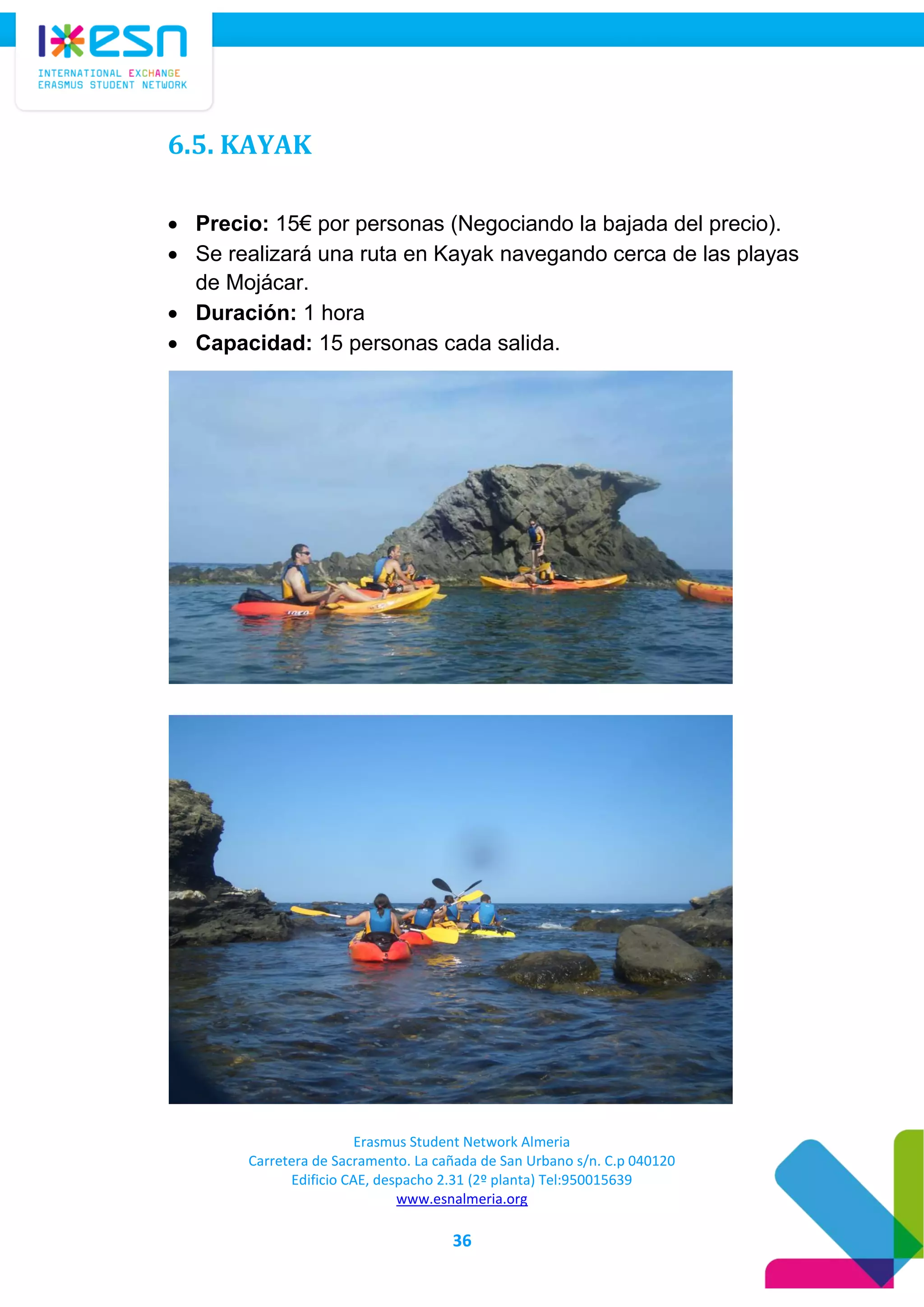 Erasmus Student Network Almeria
Carretera de Sacramento. La cañada de San Urbano s/n. C.p 040120
Edificio CAE, despacho 2.31 (2º planta) Tel:950015639
www.esnalmeria.org
36
6.5. KAYAK
 Precio: 15€ por personas (Negociando la bajada del precio).
 Se realizará una ruta en Kayak navegando cerca de las playas
de Mojácar.
 Duración: 1 hora
 Capacidad: 15 personas cada salida.
 