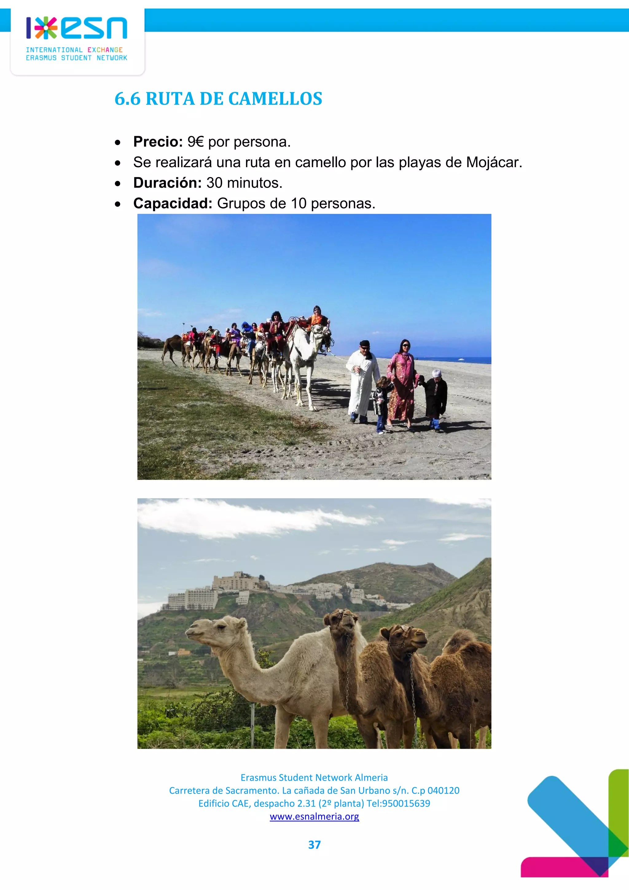 Erasmus Student Network Almeria
Carretera de Sacramento. La cañada de San Urbano s/n. C.p 040120
Edificio CAE, despacho 2.31 (2º planta) Tel:950015639
www.esnalmeria.org
37
6.6 RUTA DE CAMELLOS
 Precio: 9€ por persona.
 Se realizará una ruta en camello por las playas de Mojácar.
 Duración: 30 minutos.
 Capacidad: Grupos de 10 personas.
 