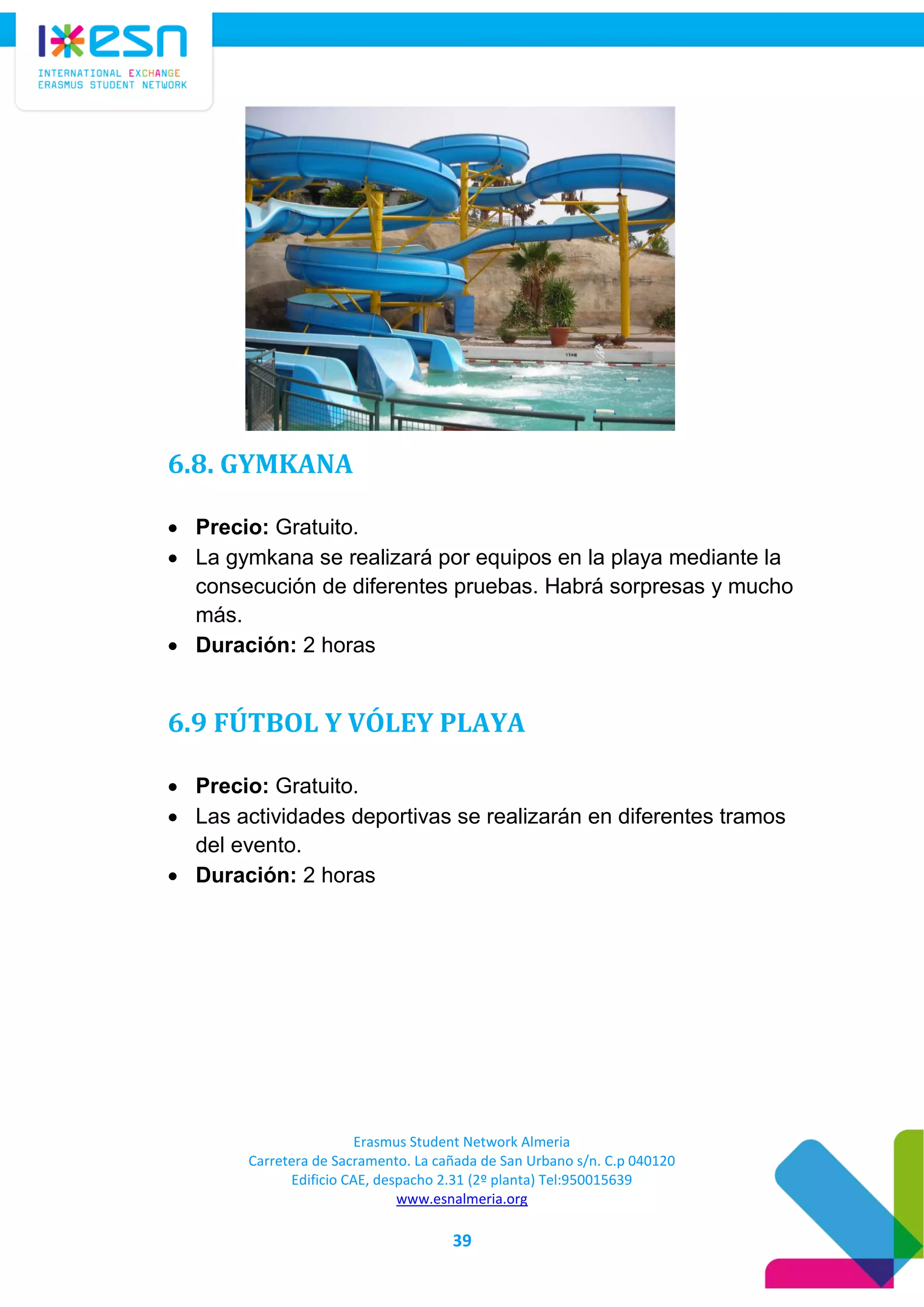 Erasmus Student Network Almeria
Carretera de Sacramento. La cañada de San Urbano s/n. C.p 040120
Edificio CAE, despacho 2.31 (2º planta) Tel:950015639
www.esnalmeria.org
39
6.8. GYMKANA
 Precio: Gratuito.
 La gymkana se realizará por equipos en la playa mediante la
consecución de diferentes pruebas. Habrá sorpresas y mucho
más.
 Duración: 2 horas
6.9 FÚTBOL Y VÓLEY PLAYA
 Precio: Gratuito.
 Las actividades deportivas se realizarán en diferentes tramos
del evento.
 Duración: 2 horas
 