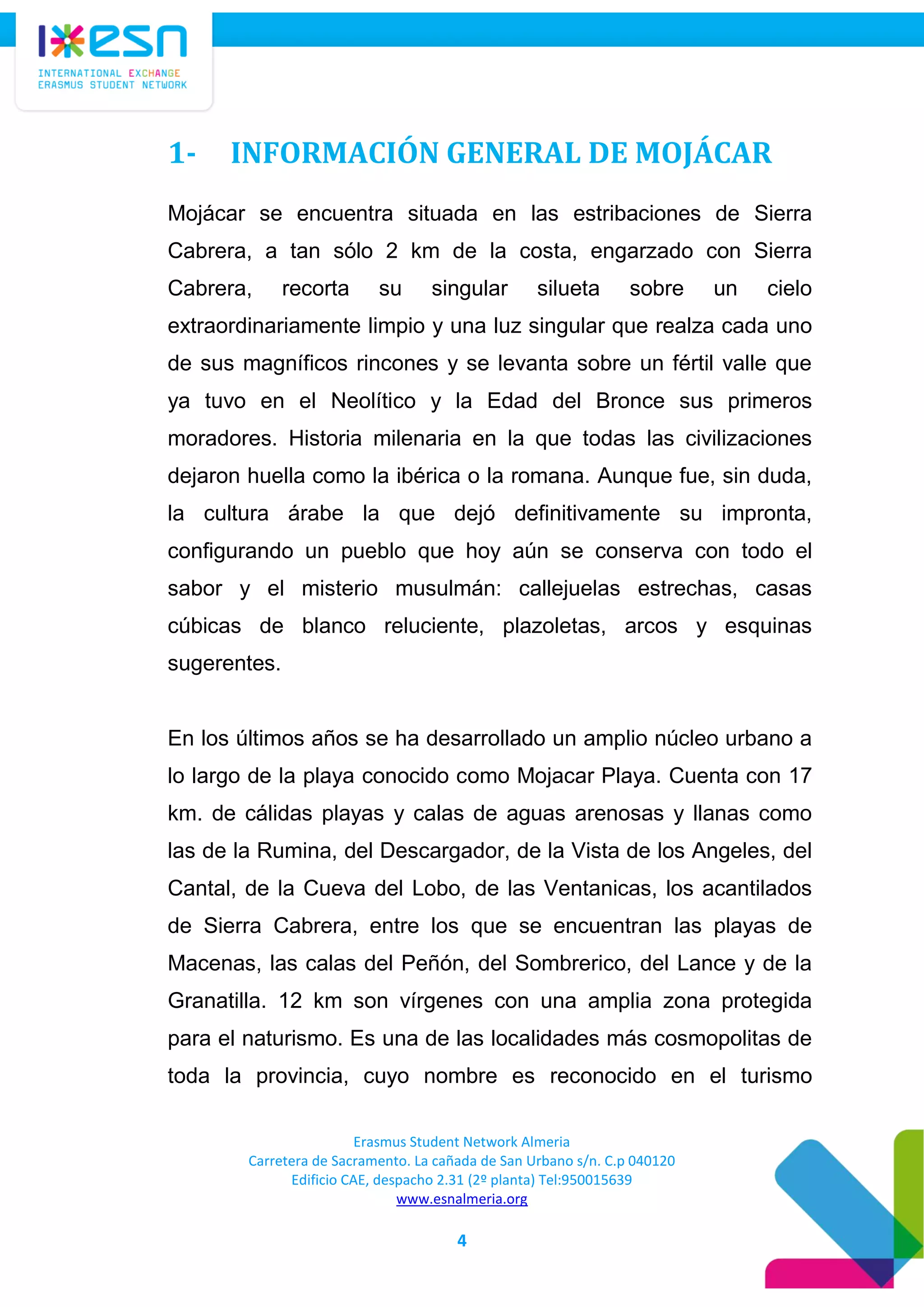 Erasmus Student Network Almeria
Carretera de Sacramento. La cañada de San Urbano s/n. C.p 040120
Edificio CAE, despacho 2.31 (2º planta) Tel:950015639
www.esnalmeria.org
4
1- INFORMACIÓN GENERAL DE MOJÁCAR
Mojácar se encuentra situada en las estribaciones de Sierra
Cabrera, a tan sólo 2 km de la costa, engarzado con Sierra
Cabrera, recorta su singular silueta sobre un cielo
extraordinariamente limpio y una luz singular que realza cada uno
de sus magníficos rincones y se levanta sobre un fértil valle que
ya tuvo en el Neolítico y la Edad del Bronce sus primeros
moradores. Historia milenaria en la que todas las civilizaciones
dejaron huella como la ibérica o la romana. Aunque fue, sin duda,
la cultura árabe la que dejó definitivamente su impronta,
configurando un pueblo que hoy aún se conserva con todo el
sabor y el misterio musulmán: callejuelas estrechas, casas
cúbicas de blanco reluciente, plazoletas, arcos y esquinas
sugerentes.
En los últimos años se ha desarrollado un amplio núcleo urbano a
lo largo de la playa conocido como Mojacar Playa. Cuenta con 17
km. de cálidas playas y calas de aguas arenosas y llanas como
las de la Rumina, del Descargador, de la Vista de los Angeles, del
Cantal, de la Cueva del Lobo, de las Ventanicas, los acantilados
de Sierra Cabrera, entre los que se encuentran las playas de
Macenas, las calas del Peñón, del Sombrerico, del Lance y de la
Granatilla. 12 km son vírgenes con una amplia zona protegida
para el naturismo. Es una de las localidades más cosmopolitas de
toda la provincia, cuyo nombre es reconocido en el turismo
 