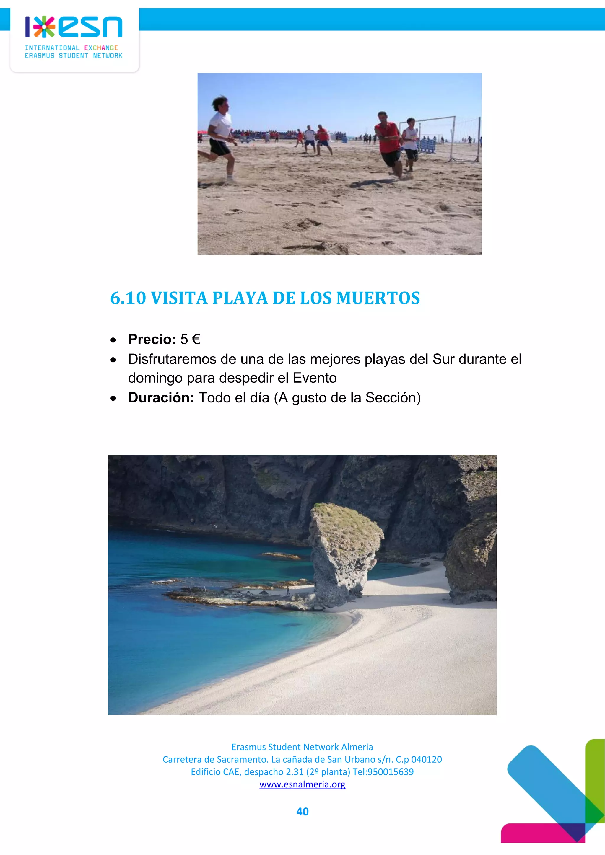 Erasmus Student Network Almeria
Carretera de Sacramento. La cañada de San Urbano s/n. C.p 040120
Edificio CAE, despacho 2.31 (2º planta) Tel:950015639
www.esnalmeria.org
40
6.10 VISITA PLAYA DE LOS MUERTOS
 Precio: 5 €
 Disfrutaremos de una de las mejores playas del Sur durante el
domingo para despedir el Evento
 Duración: Todo el día (A gusto de la Sección)
 