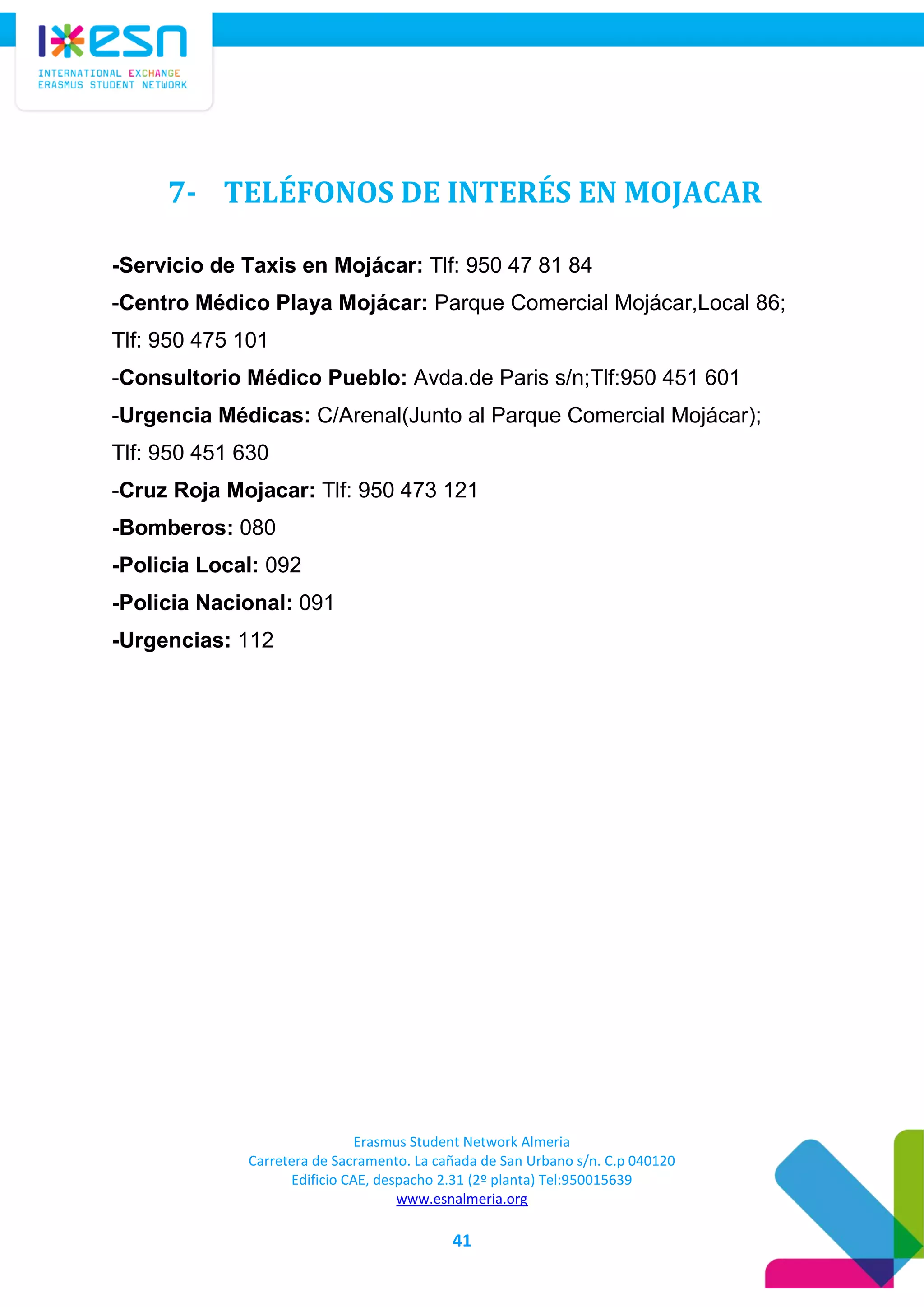 Erasmus Student Network Almeria
Carretera de Sacramento. La cañada de San Urbano s/n. C.p 040120
Edificio CAE, despacho 2.31 (2º planta) Tel:950015639
www.esnalmeria.org
41
7- TELÉFONOS DE INTERÉS EN MOJACAR
-Servicio de Taxis en Mojácar: Tlf: 950 47 81 84
-Centro Médico Playa Mojácar: Parque Comercial Mojácar,Local 86;
Tlf: 950 475 101
-Consultorio Médico Pueblo: Avda.de Paris s/n;Tlf:950 451 601
-Urgencia Médicas: C/Arenal(Junto al Parque Comercial Mojácar);
Tlf: 950 451 630
-Cruz Roja Mojacar: Tlf: 950 473 121
-Bomberos: 080
-Policia Local: 092
-Policia Nacional: 091
-Urgencias: 112
 