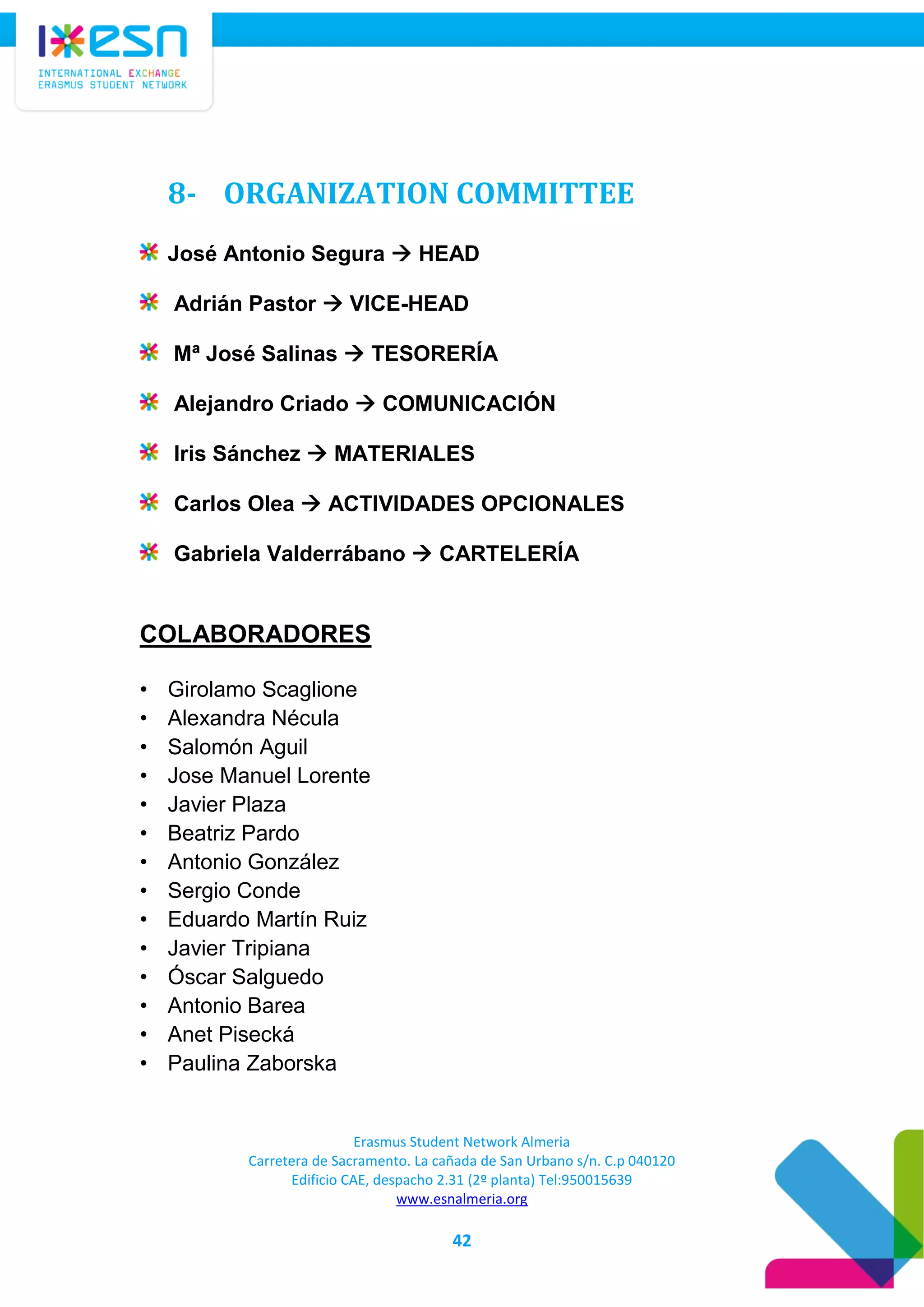 Erasmus Student Network Almeria
Carretera de Sacramento. La cañada de San Urbano s/n. C.p 040120
Edificio CAE, despacho 2.31 (2º planta) Tel:950015639
www.esnalmeria.org
42
8- ORGANIZATION COMMITTEE
José Antonio Segura  HEAD
Adrián Pastor  VICE-HEAD
Mª José Salinas  TESORERÍA
Alejandro Criado  COMUNICACIÓN
Iris Sánchez  MATERIALES
Carlos Olea  ACTIVIDADES OPCIONALES
Gabriela Valderrábano  CARTELERÍA
COLABORADORES
• Girolamo Scaglione
• Alexandra Nécula
• Salomón Aguil
• Jose Manuel Lorente
• Javier Plaza
• Beatriz Pardo
• Antonio González
• Sergio Conde
• Eduardo Martín Ruiz
• Javier Tripiana
• Óscar Salguedo
• Antonio Barea
• Anet Pisecká
• Paulina Zaborska
 