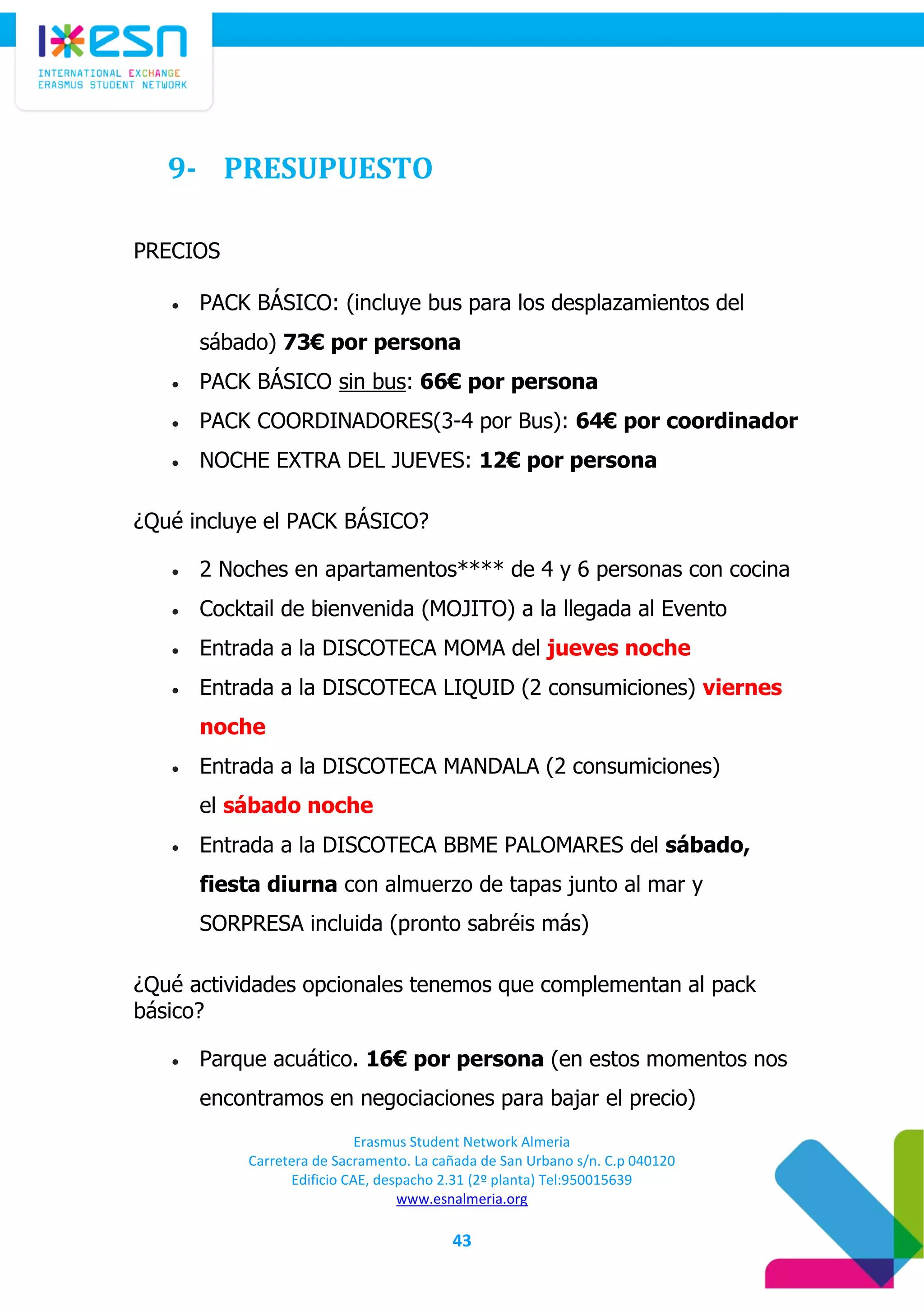 Erasmus Student Network Almeria
Carretera de Sacramento. La cañada de San Urbano s/n. C.p 040120
Edificio CAE, despacho 2.31 (2º planta) Tel:950015639
www.esnalmeria.org
43
9- PRESUPUESTO
PRECIOS
 PACK BÁSICO: (incluye bus para los desplazamientos del
sábado) 73€ por persona
 PACK BÁSICO sin bus: 66€ por persona
 PACK COORDINADORES(3-4 por Bus): 64€ por coordinador
 NOCHE EXTRA DEL JUEVES: 12€ por persona
¿Qué incluye el PACK BÁSICO?
 2 Noches en apartamentos**** de 4 y 6 personas con cocina
 Cocktail de bienvenida (MOJITO) a la llegada al Evento
 Entrada a la DISCOTECA MOMA del jueves noche
 Entrada a la DISCOTECA LIQUID (2 consumiciones) viernes
noche
 Entrada a la DISCOTECA MANDALA (2 consumiciones)
el sábado noche
 Entrada a la DISCOTECA BBME PALOMARES del sábado,
fiesta diurna con almuerzo de tapas junto al mar y
SORPRESA incluida (pronto sabréis más)
¿Qué actividades opcionales tenemos que complementan al pack
básico?
 Parque acuático. 16€ por persona (en estos momentos nos
encontramos en negociaciones para bajar el precio)
 