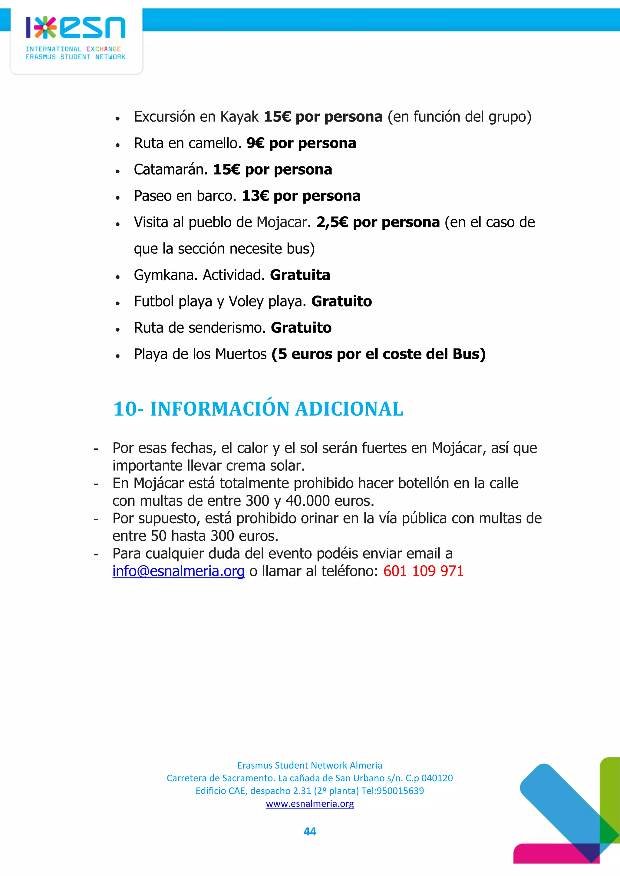 Erasmus Student Network Almeria
Carretera de Sacramento. La cañada de San Urbano s/n. C.p 040120
Edificio CAE, despacho 2.31 (2º planta) Tel:950015639
www.esnalmeria.org
44
 Excursión en Kayak 15€ por persona (en función del grupo)
 Ruta en camello. 9€ por persona
 Catamarán. 15€ por persona
 Paseo en barco. 13€ por persona
 Visita al pueblo de Mojacar. 2,5€ por persona (en el caso de
que la sección necesite bus)
 Gymkana. Actividad. Gratuita
 Futbol playa y Voley playa. Gratuito
 Ruta de senderismo. Gratuito
 Playa de los Muertos (5 euros por el coste del Bus)
10- INFORMACIÓN ADICIONAL
- Por esas fechas, el calor y el sol serán fuertes en Mojácar, así que
importante llevar crema solar.
- En Mojácar está totalmente prohibido hacer botellón en la calle
con multas de entre 300 y 40.000 euros.
- Por supuesto, está prohibido orinar en la vía pública con multas de
entre 50 hasta 300 euros.
- Para cualquier duda del evento podéis enviar email a
info@esnalmeria.org o llamar al teléfono: 601 109 971
 