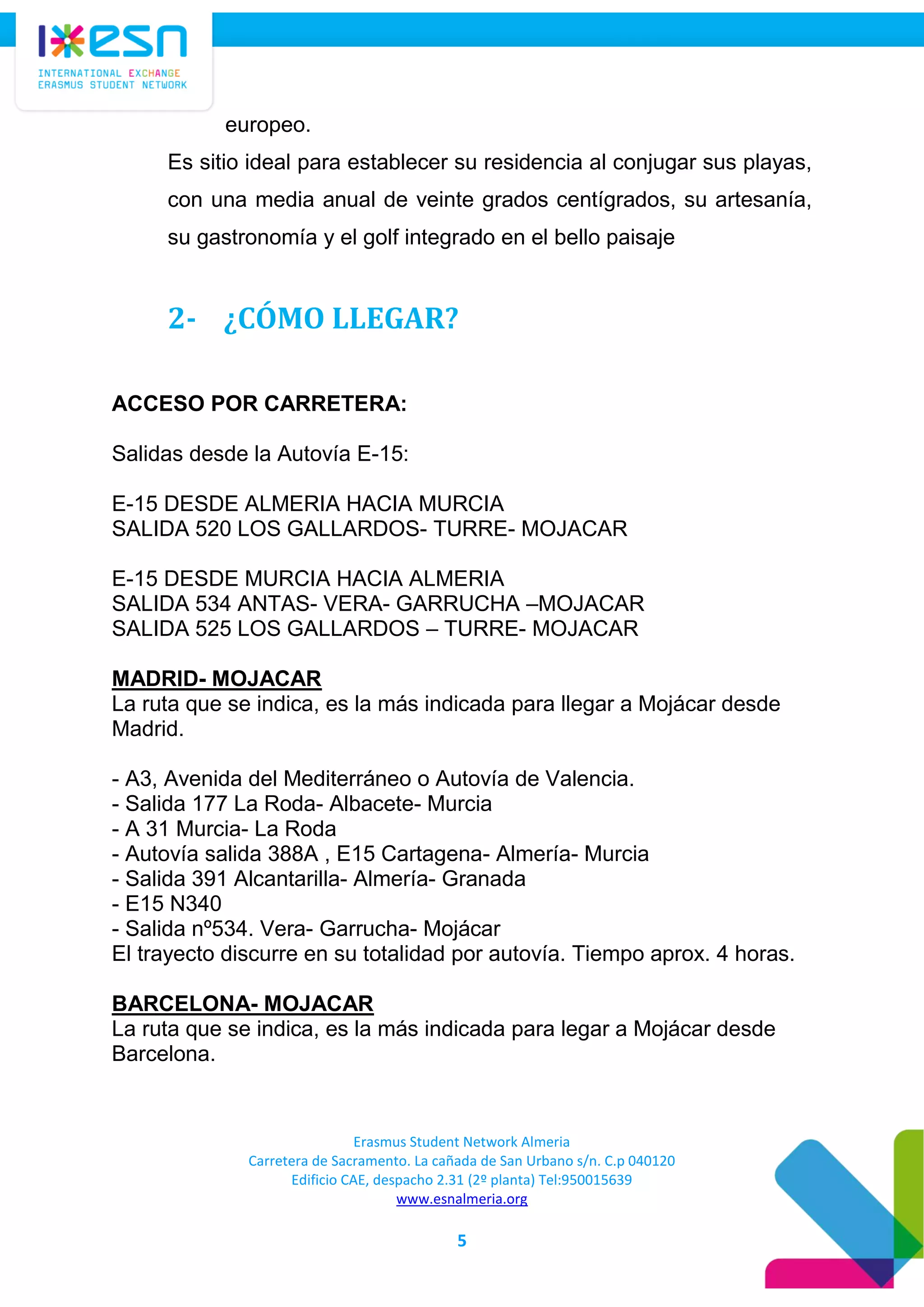 Erasmus Student Network Almeria
Carretera de Sacramento. La cañada de San Urbano s/n. C.p 040120
Edificio CAE, despacho 2.31 (2º planta) Tel:950015639
www.esnalmeria.org
5
europeo.
Es sitio ideal para establecer su residencia al conjugar sus playas,
con una media anual de veinte grados centígrados, su artesanía,
su gastronomía y el golf integrado en el bello paisaje
2- ¿CÓMO LLEGAR?
ACCESO POR CARRETERA:
Salidas desde la Autovía E-15:
E-15 DESDE ALMERIA HACIA MURCIA
SALIDA 520 LOS GALLARDOS- TURRE- MOJACAR
E-15 DESDE MURCIA HACIA ALMERIA
SALIDA 534 ANTAS- VERA- GARRUCHA –MOJACAR
SALIDA 525 LOS GALLARDOS – TURRE- MOJACAR
MADRID- MOJACAR
La ruta que se indica, es la más indicada para llegar a Mojácar desde
Madrid.
- A3, Avenida del Mediterráneo o Autovía de Valencia.
- Salida 177 La Roda- Albacete- Murcia
- A 31 Murcia- La Roda
- Autovía salida 388A , E15 Cartagena- Almería- Murcia
- Salida 391 Alcantarilla- Almería- Granada
- E15 N340
- Salida nº534. Vera- Garrucha- Mojácar
El trayecto discurre en su totalidad por autovía. Tiempo aprox. 4 horas.
BARCELONA- MOJACAR
La ruta que se indica, es la más indicada para legar a Mojácar desde
Barcelona.
 