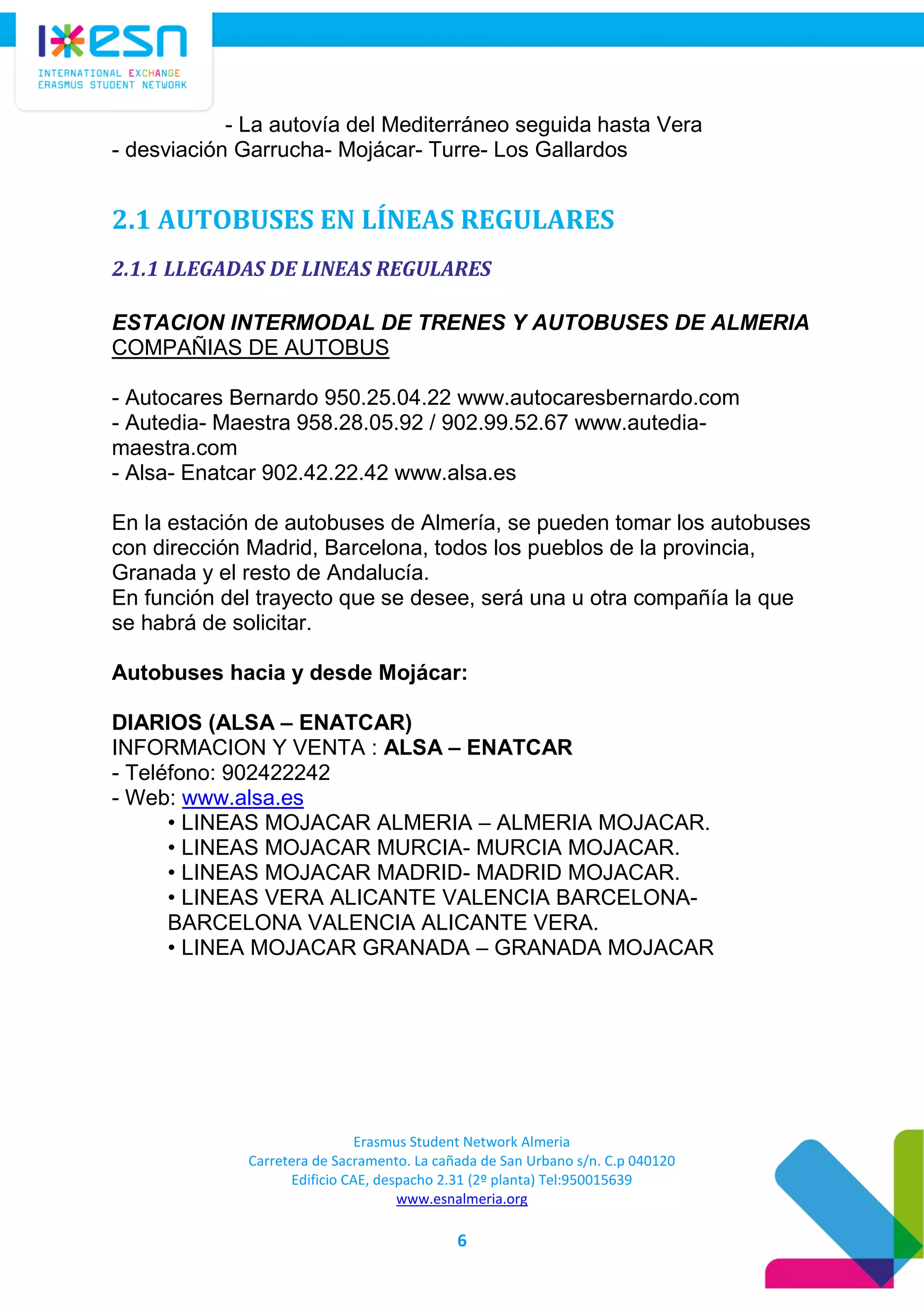 Erasmus Student Network Almeria
Carretera de Sacramento. La cañada de San Urbano s/n. C.p 040120
Edificio CAE, despacho 2.31 (2º planta) Tel:950015639
www.esnalmeria.org
6
- La autovía del Mediterráneo seguida hasta Vera
- desviación Garrucha- Mojácar- Turre- Los Gallardos
2.1 AUTOBUSES EN LÍNEAS REGULARES
2.1.1 LLEGADAS DE LINEAS REGULARES
ESTACION INTERMODAL DE TRENES Y AUTOBUSES DE ALMERIA
COMPAÑIAS DE AUTOBUS
- Autocares Bernardo 950.25.04.22 www.autocaresbernardo.com
- Autedia- Maestra 958.28.05.92 / 902.99.52.67 www.autedia-
maestra.com
- Alsa- Enatcar 902.42.22.42 www.alsa.es
En la estación de autobuses de Almería, se pueden tomar los autobuses
con dirección Madrid, Barcelona, todos los pueblos de la provincia,
Granada y el resto de Andalucía.
En función del trayecto que se desee, será una u otra compañía la que
se habrá de solicitar.
Autobuses hacia y desde Mojácar:
DIARIOS (ALSA – ENATCAR)
INFORMACION Y VENTA : ALSA – ENATCAR
- Teléfono: 902422242
- Web: www.alsa.es
• LINEAS MOJACAR ALMERIA – ALMERIA MOJACAR.
• LINEAS MOJACAR MURCIA- MURCIA MOJACAR.
• LINEAS MOJACAR MADRID- MADRID MOJACAR.
• LINEAS VERA ALICANTE VALENCIA BARCELONA-
BARCELONA VALENCIA ALICANTE VERA.
• LINEA MOJACAR GRANADA – GRANADA MOJACAR
 