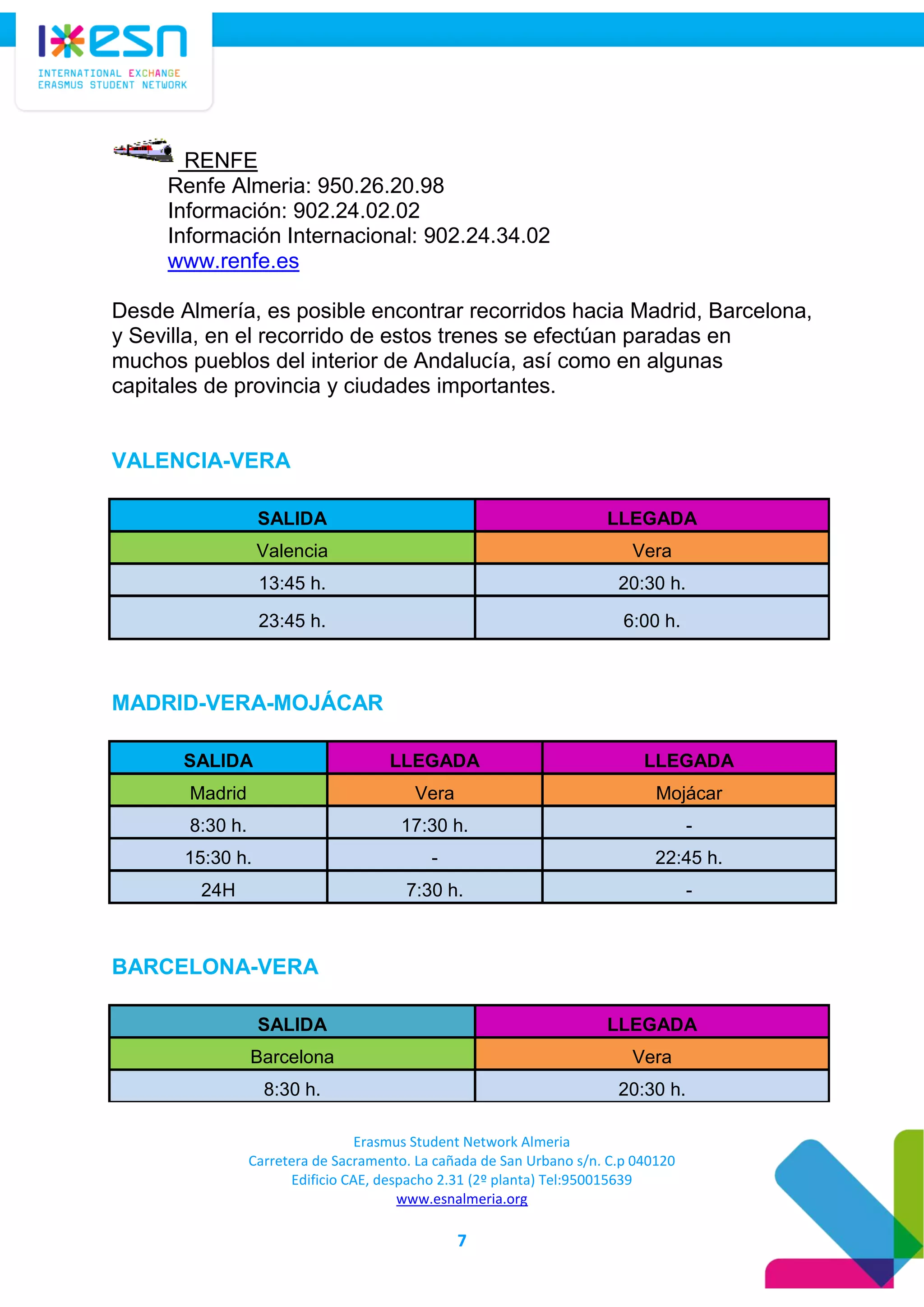 Erasmus Student Network Almeria
Carretera de Sacramento. La cañada de San Urbano s/n. C.p 040120
Edificio CAE, despacho 2.31 (2º planta) Tel:950015639
www.esnalmeria.org
7
RENFE
Renfe Almeria: 950.26.20.98
Información: 902.24.02.02
Información Internacional: 902.24.34.02
www.renfe.es
Desde Almería, es posible encontrar recorridos hacia Madrid, Barcelona,
y Sevilla, en el recorrido de estos trenes se efectúan paradas en
muchos pueblos del interior de Andalucía, así como en algunas
capitales de provincia y ciudades importantes.
VALENCIA-VERA
SALIDA LLEGADA
Valencia Vera
13:45 h. 20:30 h.
23:45 h. 6:00 h.
MADRID-VERA-MOJÁCAR
SALIDA LLEGADA LLEGADA
Madrid Vera Mojácar
8:30 h. 17:30 h. -
15:30 h. - 22:45 h.
24H 7:30 h. -
BARCELONA-VERA
SALIDA LLEGADA
Barcelona Vera
8:30 h. 20:30 h.
 
