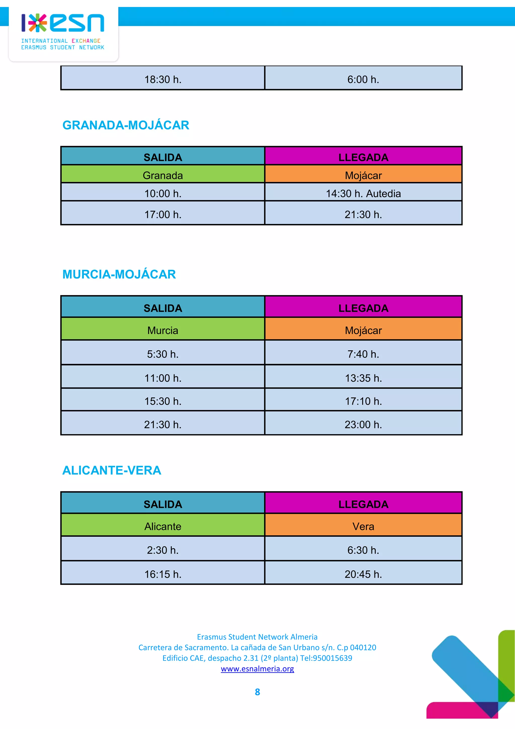 Erasmus Student Network Almeria
Carretera de Sacramento. La cañada de San Urbano s/n. C.p 040120
Edificio CAE, despacho 2.31 (2º planta) Tel:950015639
www.esnalmeria.org
8
18:30 h. 6:00 h.
GRANADA-MOJÁCAR
SALIDA LLEGADA
Granada Mojácar
10:00 h. 14:30 h. Autedia
17:00 h. 21:30 h.
MURCIA-MOJÁCAR
SALIDA LLEGADA
Murcia Mojácar
5:30 h. 7:40 h.
11:00 h. 13:35 h.
15:30 h. 17:10 h.
21:30 h. 23:00 h.
ALICANTE-VERA
SALIDA LLEGADA
Alicante Vera
2:30 h. 6:30 h.
16:15 h. 20:45 h.
 