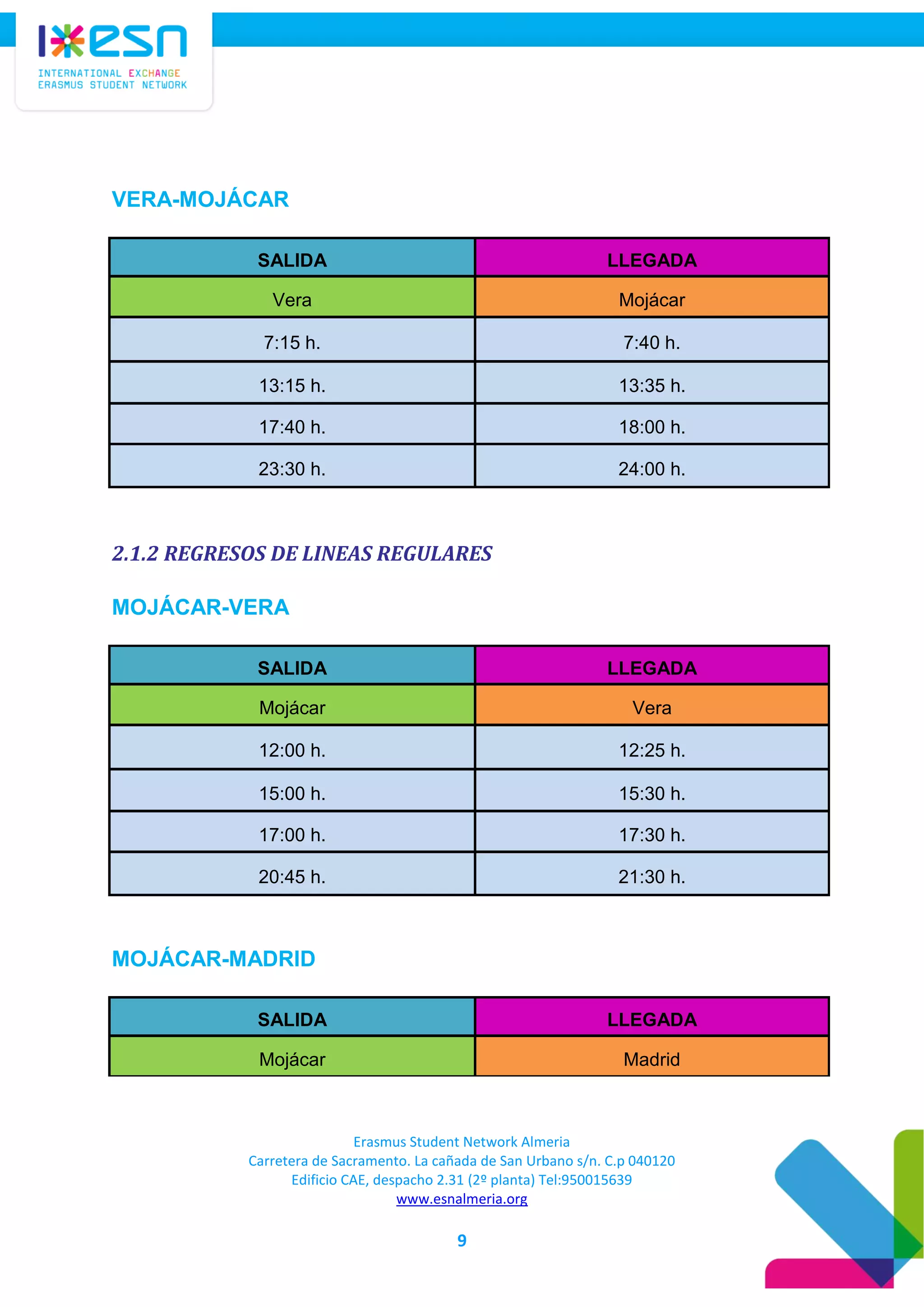 Erasmus Student Network Almeria
Carretera de Sacramento. La cañada de San Urbano s/n. C.p 040120
Edificio CAE, despacho 2.31 (2º planta) Tel:950015639
www.esnalmeria.org
9
VERA-MOJÁCAR
SALIDA LLEGADA
Vera Mojácar
7:15 h. 7:40 h.
13:15 h. 13:35 h.
17:40 h. 18:00 h.
23:30 h. 24:00 h.
2.1.2 REGRESOS DE LINEAS REGULARES
MOJÁCAR-VERA
SALIDA LLEGADA
Mojácar Vera
12:00 h. 12:25 h.
15:00 h. 15:30 h.
17:00 h. 17:30 h.
20:45 h. 21:30 h.
MOJÁCAR-MADRID
SALIDA LLEGADA
Mojácar Madrid
 