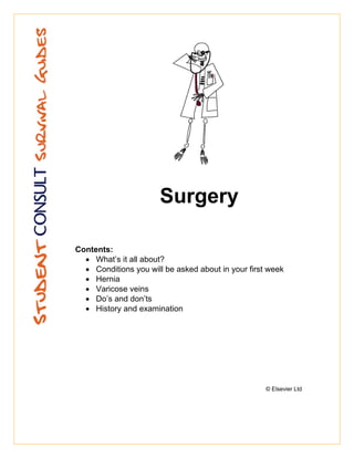Surgery

Contents:
  • What’s it all about?
  • Conditions you will be asked about in your first week
  • Hernia
  • Varicose veins
  • Do’s and don’ts
  • History and examination




                                                    © Elsevier Ltd
 