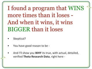 I found a program that WINS 
more times than it loses - 
And when it wins, it wins 
BIGGER than it loses 
• Skeptical? 
• ...