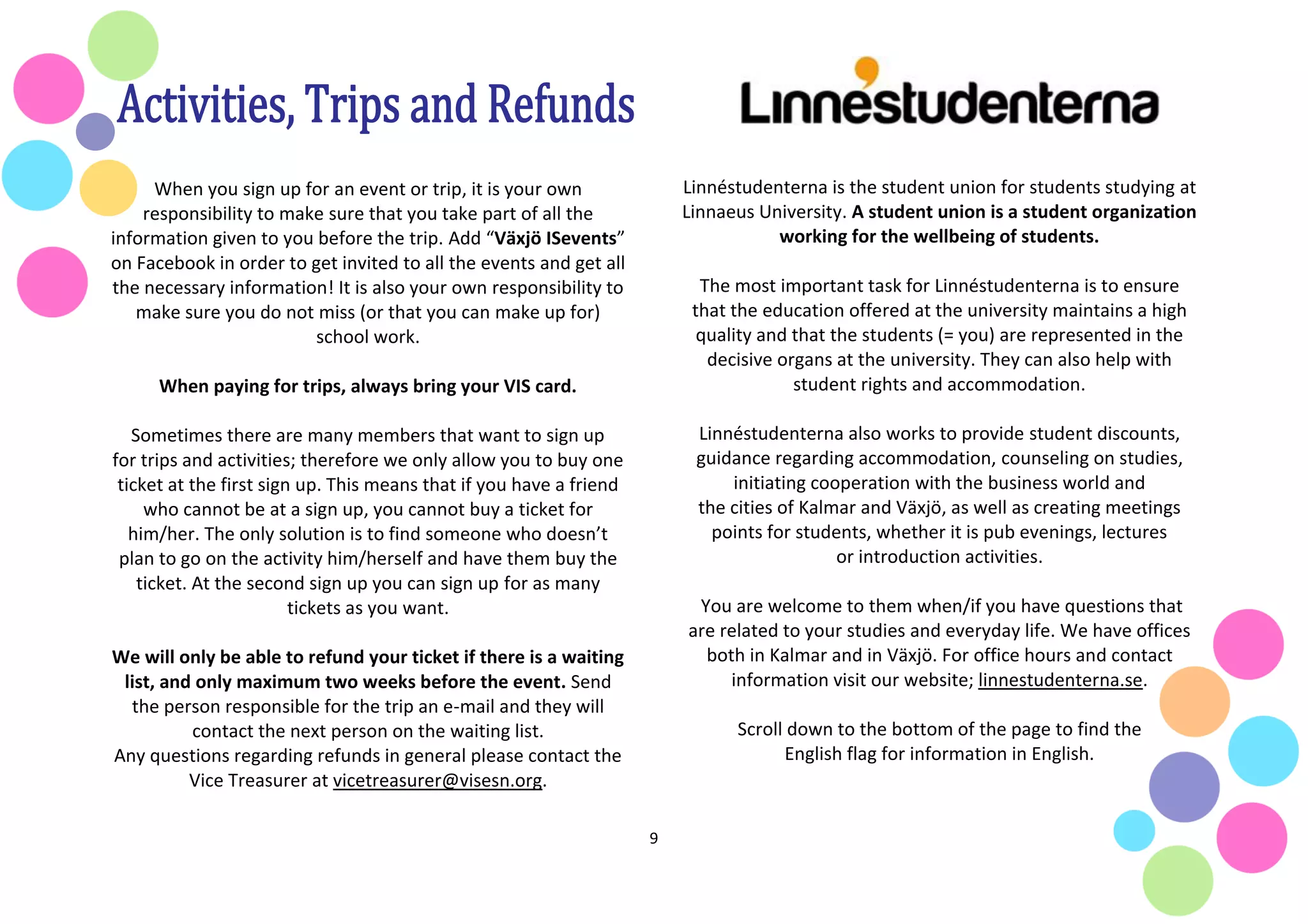 9
When you sign up for an event or trip, it is your own
responsibility to make sure that you take part of all the
information given to you before the trip. Add “Växjö ISevents”
on Facebook in order to get invited to all the events and get all
the necessary information! It is also your own responsibility to
make sure you do not miss (or that you can make up for)
school work.
When paying for trips, always bring your VIS card.
Sometimes there are many members that want to sign up
for trips and activities; therefore we only allow you to buy one
ticket at the first sign up. This means that if you have a friend
who cannot be at a sign up, you cannot buy a ticket for
him/her. The only solution is to find someone who doesn’t
plan to go on the activity him/herself and have them buy the
ticket. At the second sign up you can sign up for as many
tickets as you want.
We will only be able to refund your ticket if there is a waiting
list, and only maximum two weeks before the event. Send
the person responsible for the trip an e-mail and they will
contact the next person on the waiting list.
Any questions regarding refunds in general please contact the
Vice Treasurer at vicetreasurer@visesn.org.
Linnéstudenterna is the student union for students studying at
Linnaeus University. A student union is a student organization
working for the wellbeing of students.
The most important task for Linnéstudenterna is to ensure
that the education offered at the university maintains a high
quality and that the students (= you) are represented in the
decisive organs at the university. They can also help with
student rights and accommodation.
Linnéstudenterna also works to provide student discounts,
guidance regarding accommodation, counseling on studies,
initiating cooperation with the business world and
the cities of Kalmar and Växjö, as well as creating meetings
points for students, whether it is pub evenings, lectures
or introduction activities.
You are welcome to them when/if you have questions that
are related to your studies and everyday life. We have offices
both in Kalmar and in Växjö. For office hours and contact
information visit our website; linnestudenterna.se.
Scroll down to the bottom of the page to find the
English flag for information in English.
 