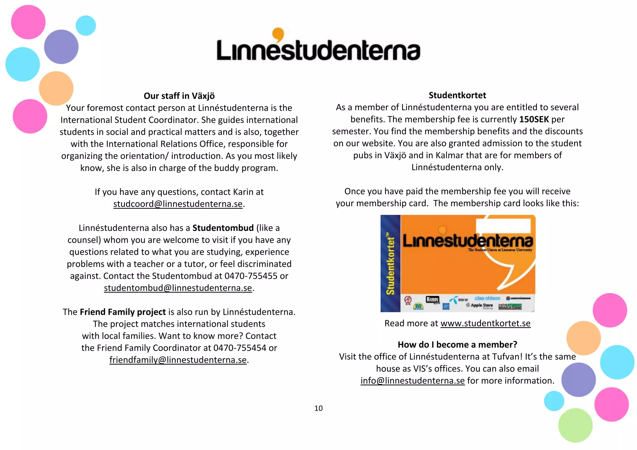 10
Our staff in Växjö
Your foremost contact person at Linnéstudenterna is the
International Student Coordinator. She guides international
students in social and practical matters and is also, together
with the International Relations Office, responsible for
organizing the orientation/ introduction. As you most likely
know, she is also in charge of the buddy program.
If you have any questions, contact Karin at
studcoord@linnestudenterna.se.
Linnéstudenterna also has a Studentombud (like a
counsel) whom you are welcome to visit if you have any
questions related to what you are studying, experience
problems with a teacher or a tutor, or feel discriminated
against. Contact the Studentombud at 0470-755455 or
studentombud@linnestudenterna.se.
The Friend Family project is also run by Linnéstudenterna.
The project matches international students
with local families. Want to know more? Contact
the Friend Family Coordinator at 0470-755454 or
friendfamily@linnestudenterna.se.
Studentkortet
As a member of Linnéstudenterna you are entitled to several
benefits. The membership fee is currently 150SEK per
semester. You find the membership benefits and the discounts
on our website. You are also granted admission to the student
pubs in Växjö and in Kalmar that are for members of
Linnéstudenterna only.
Once you have paid the membership fee you will receive
your membership card. The membership card looks like this:
Read more at www.studentkortet.se
How do I become a member?
Visit the office of Linnéstudenterna at Tufvan! It’s the same
house as VIS’s offices. You can also email
info@linnestudenterna.se for more information.
 