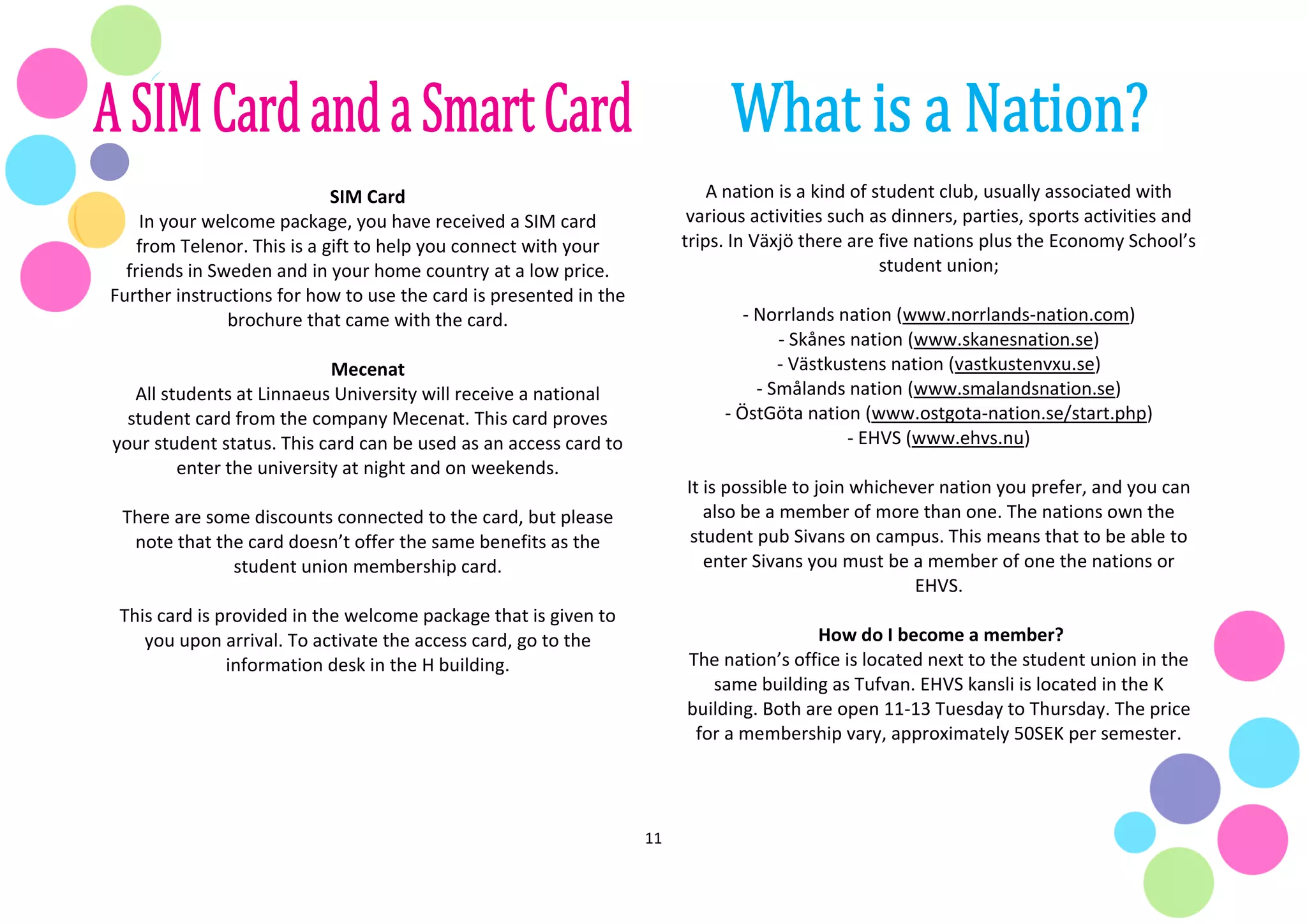 11
SIM Card
In your welcome package, you have received a SIM card
from Telenor. This is a gift to help you connect with your
friends in Sweden and in your home country at a low price.
Further instructions for how to use the card is presented in the
brochure that came with the card.
Mecenat
All students at Linnaeus University will receive a national
student card from the company Mecenat. This card proves
your student status. This card can be used as an access card to
enter the university at night and on weekends.
There are some discounts connected to the card, but please
note that the card doesn’t offer the same benefits as the
student union membership card.
This card is provided in the welcome package that is given to
you upon arrival. To activate the access card, go to the
information desk in the H building.
A nation is a kind of student club, usually associated with
various activities such as dinners, parties, sports activities and
trips. In Växjö there are five nations plus the Economy School’s
student union;
- Norrlands nation (www.norrlands-nation.com)
- Skånes nation (www.skanesnation.se)
- Västkustens nation (vastkustenvxu.se)
- Smålands nation (www.smalandsnation.se)
- ÖstGöta nation (www.ostgota-nation.se/start.php)
- EHVS (www.ehvs.nu)
It is possible to join whichever nation you prefer, and you can
also be a member of more than one. The nations own the
student pub Sivans on campus. This means that to be able to
enter Sivans you must be a member of one the nations or
EHVS.
How do I become a member?
The nation’s office is located next to the student union in the
same building as Tufvan. EHVS kansli is located in the K
building. Both are open 11-13 Tuesday to Thursday. The price
for a membership vary, approximately 50SEK per semester.
 