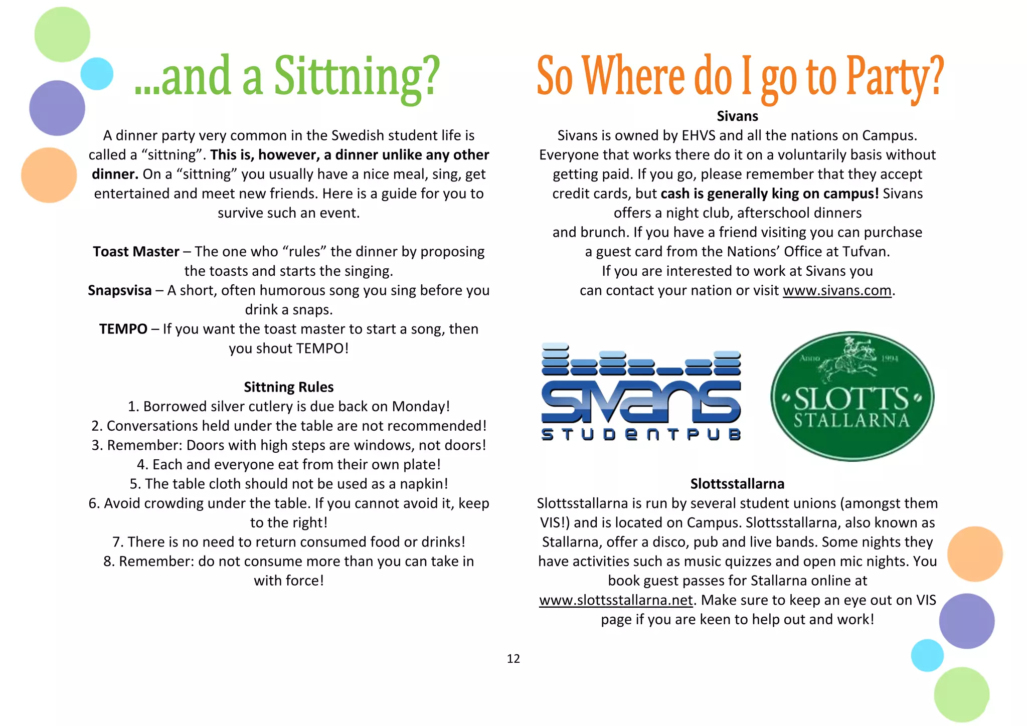 12
A dinner party very common in the Swedish student life is
called a “sittning”. This is, however, a dinner unlike any other
dinner. On a “sittning” you usually have a nice meal, sing, get
entertained and meet new friends. Here is a guide for you to
survive such an event.
Toast Master – The one who “rules” the dinner by proposing
the toasts and starts the singing.
Snapsvisa – A short, often humorous song you sing before you
drink a snaps.
TEMPO – If you want the toast master to start a song, then
you shout TEMPO!
Sittning Rules
1. Borrowed silver cutlery is due back on Monday!
2. Conversations held under the table are not recommended!
3. Remember: Doors with high steps are windows, not doors!
4. Each and everyone eat from their own plate!
5. The table cloth should not be used as a napkin!
6. Avoid crowding under the table. If you cannot avoid it, keep
to the right!
7. There is no need to return consumed food or drinks!
8. Remember: do not consume more than you can take in
with force!
Sivans
Sivans is owned by EHVS and all the nations on Campus.
Everyone that works there do it on a voluntarily basis without
getting paid. If you go, please remember that they accept
credit cards, but cash is generally king on campus! Sivans
offers a night club, afterschool dinners
and brunch. If you have a friend visiting you can purchase
a guest card from the Nations’ Office at Tufvan.
If you are interested to work at Sivans you
can contact your nation or visit www.sivans.com.
Slottsstallarna
Slottsstallarna is run by several student unions (amongst them
VIS!) and is located on Campus. Slottsstallarna, also known as
Stallarna, offer a disco, pub and live bands. Some nights they
have activities such as music quizzes and open mic nights. You
book guest passes for Stallarna online at
www.slottsstallarna.net. Make sure to keep an eye out on VIS
page if you are keen to help out and work!
 