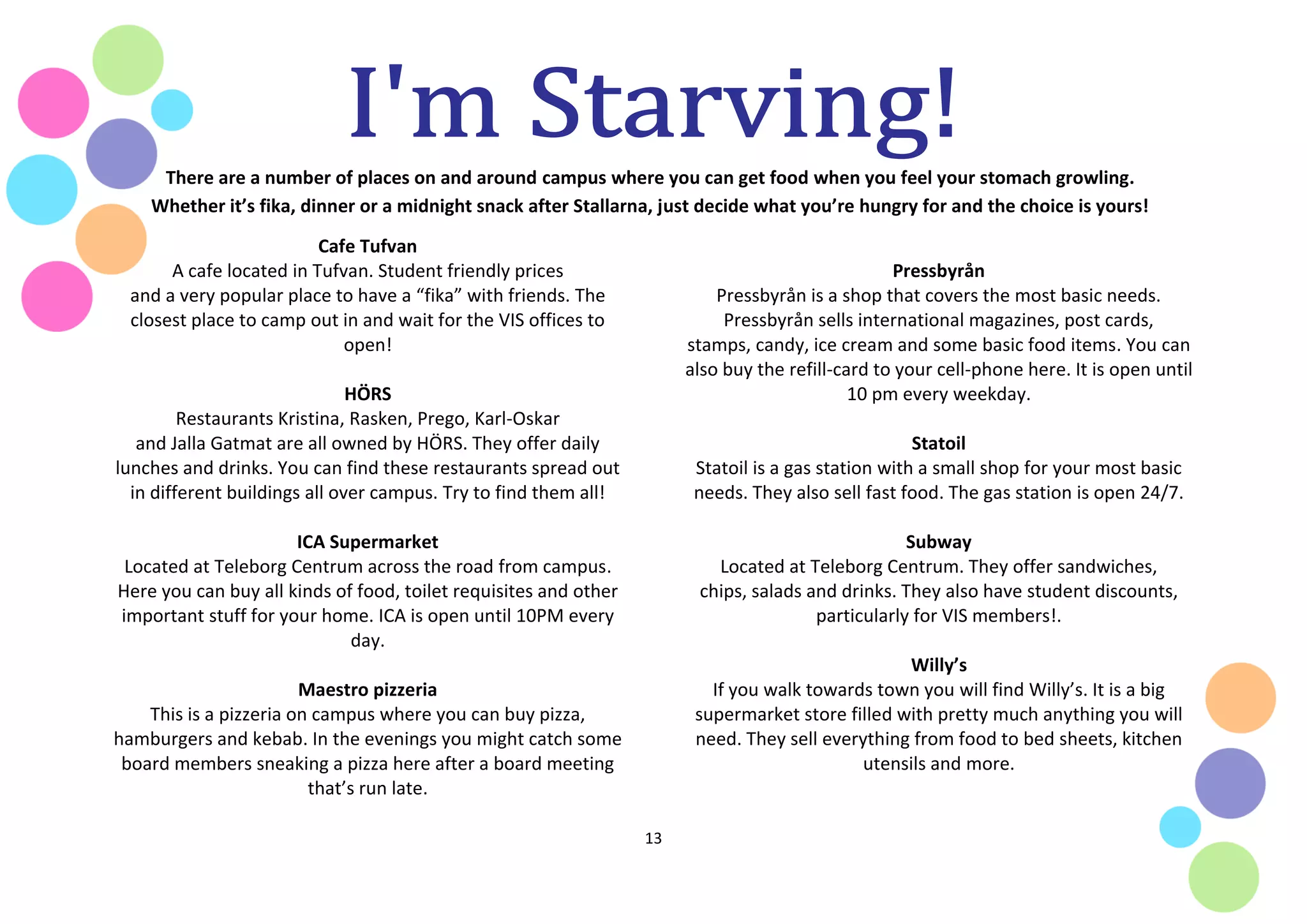 13
There are a number of places on and around campus where you can get food when you feel your stomach growling.
Whether it’s fika, dinner or a midnight snack after Stallarna, just decide what you’re hungry for and the choice is yours!
Cafe Tufvan
A cafe located in Tufvan. Student friendly prices
and a very popular place to have a “fika” with friends. The
closest place to camp out in and wait for the VIS offices to
open!
HÖRS
Restaurants Kristina, Rasken, Prego, Karl-Oskar
and Jalla Gatmat are all owned by HÖRS. They offer daily
lunches and drinks. You can find these restaurants spread out
in different buildings all over campus. Try to find them all!
ICA Supermarket
Located at Teleborg Centrum across the road from campus.
Here you can buy all kinds of food, toilet requisites and other
important stuff for your home. ICA is open until 10PM every
day.
Maestro pizzeria
This is a pizzeria on campus where you can buy pizza,
hamburgers and kebab. In the evenings you might catch some
board members sneaking a pizza here after a board meeting
that’s run late.
Pressbyrån
Pressbyrån is a shop that covers the most basic needs.
Pressbyrån sells international magazines, post cards,
stamps, candy, ice cream and some basic food items. You can
also buy the refill-card to your cell-phone here. It is open until
10 pm every weekday.
Statoil
Statoil is a gas station with a small shop for your most basic
needs. They also sell fast food. The gas station is open 24/7.
Subway
Located at Teleborg Centrum. They offer sandwiches,
chips, salads and drinks. They also have student discounts,
particularly for VIS members!.
Willy’s
If you walk towards town you will find Willy’s. It is a big
supermarket store filled with pretty much anything you will
need. They sell everything from food to bed sheets, kitchen
utensils and more.
 