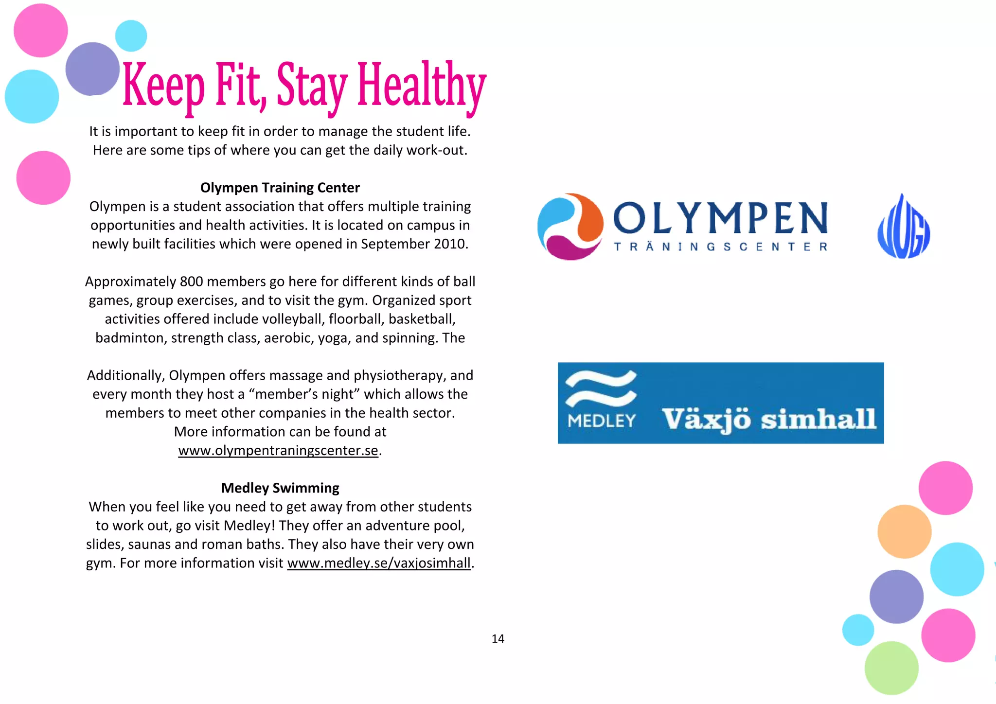 14
It is important to keep fit in order to manage the student life.
Here are some tips of where you can get the daily work-out.
Olympen Training Center
Olympen is a student association that offers multiple training
opportunities and health activities. It is located on campus in
newly built facilities which were opened in September 2010.
Approximately 800 members go here for different kinds of ball
games, group exercises, and to visit the gym. Organized sport
activities offered include volleyball, floorball, basketball,
badminton, strength class, aerobic, yoga, and spinning. The
Additionally, Olympen offers massage and physiotherapy, and
every month they host a “member’s night” which allows the
members to meet other companies in the health sector.
More information can be found at
www.olympentraningscenter.se.
Medley Swimming
When you feel like you need to get away from other students
to work out, go visit Medley! They offer an adventure pool,
slides, saunas and roman baths. They also have their very own
gym. For more information visit www.medley.se/vaxjosimhall.
 