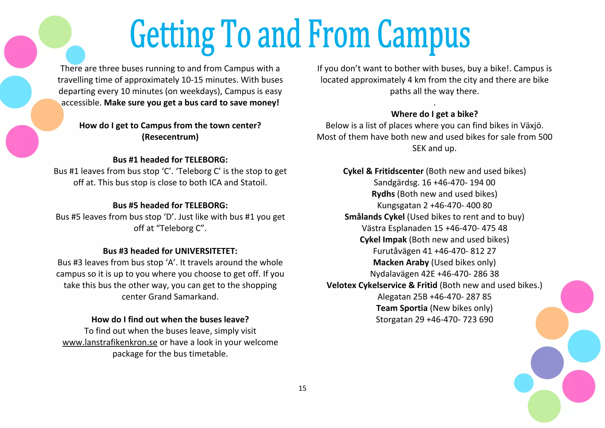 15
There are three buses running to and from Campus with a
travelling time of approximately 10-15 minutes. With buses
departing every 10 minutes (on weekdays), Campus is easy
accessible. Make sure you get a bus card to save money!
How do I get to Campus from the town center?
(Resecentrum)
Bus #1 headed for TELEBORG:
Bus #1 leaves from bus stop ‘C’. ‘Teleborg C’ is the stop to get
off at. This bus stop is close to both ICA and Statoil.
Bus #5 headed for TELEBORG:
Bus #5 leaves from bus stop ‘D’. Just like with bus #1 you get
off at “Teleborg C”.
Bus #3 headed for UNIVERSITETET:
Bus #3 leaves from bus stop ‘A’. It travels around the whole
campus so it is up to you where you choose to get off. If you
take this bus the other way, you can get to the shopping
center Grand Samarkand.
How do I find out when the buses leave?
To find out when the buses leave, simply visit
www.lanstrafikenkron.se or have a look in your welcome
package for the bus timetable.
If you don’t want to bother with buses, buy a bike!. Campus is
located approximately 4 km from the city and there are bike
paths all the way there.
.
Where do I get a bike?
Below is a list of places where you can find bikes in Växjö.
Most of them have both new and used bikes for sale from 500
SEK and up.
Cykel & Fritidscenter (Both new and used bikes)
Sandgärdsg. 16 +46-470- 194 00
Rydhs (Both new and used bikes)
Kungsgatan 2 +46-470- 400 80
Smålands Cykel (Used bikes to rent and to buy)
Västra Esplanaden 15 +46-470- 475 48
Cykel Impak (Both new and used bikes)
Furutåvägen 41 +46-470- 812 27
Macken Araby (Used bikes only)
Nydalavägen 42E +46-470- 286 38
Velotex Cykelservice & Fritid (Both new and used bikes.)
Alegatan 25B +46-470- 287 85
Team Sportia (New bikes only)
Storgatan 29 +46-470- 723 690
 