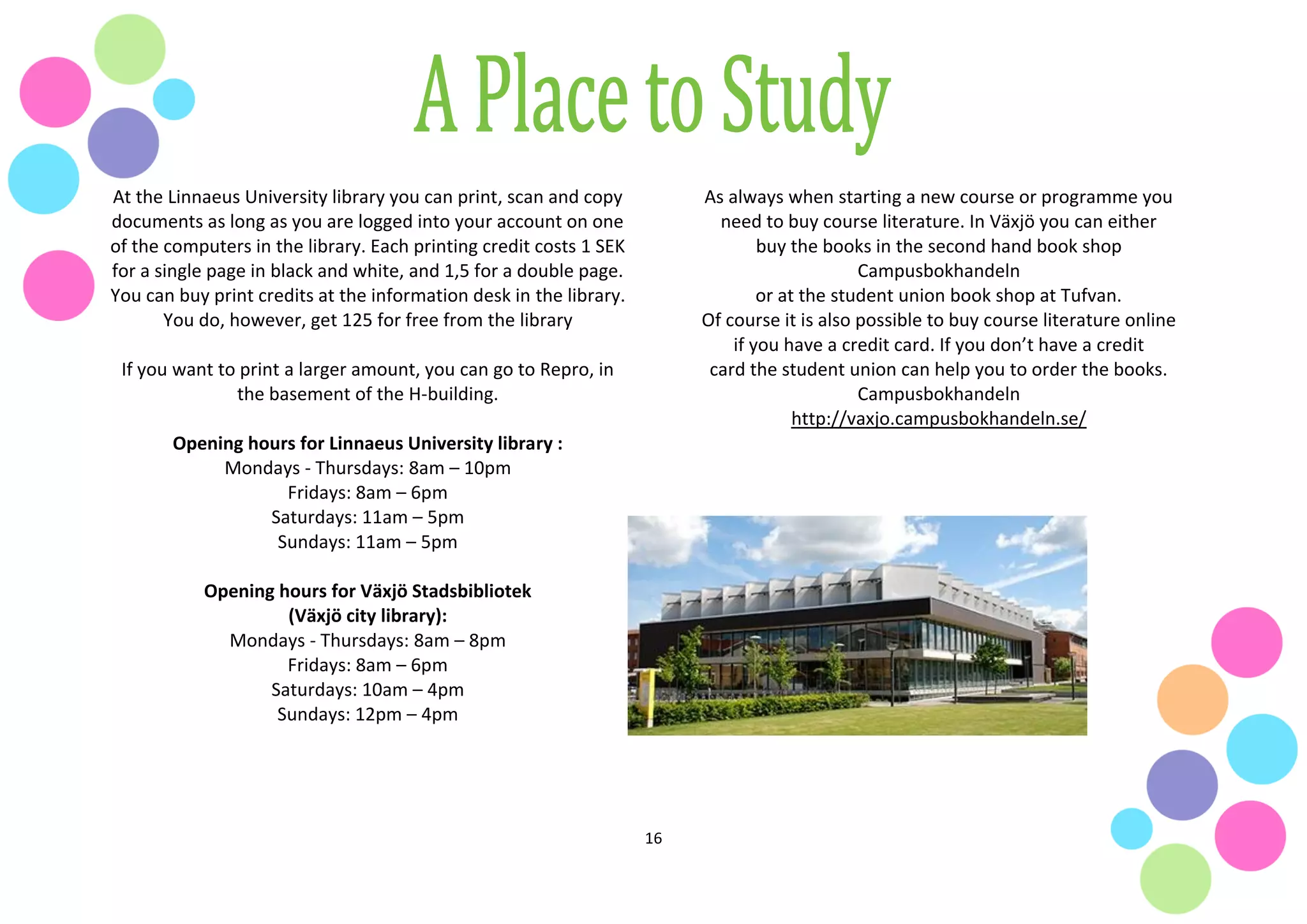 16
At the Linnaeus University library you can print, scan and copy
documents as long as you are logged into your account on one
of the computers in the library. Each printing credit costs 1 SEK
for a single page in black and white, and 1,5 for a double page.
You can buy print credits at the information desk in the library.
You do, however, get 125 for free from the library
If you want to print a larger amount, you can go to Repro, in
the basement of the H-building.
Opening hours for Linnaeus University library :
Mondays - Thursdays: 8am – 10pm
Fridays: 8am – 6pm
Saturdays: 11am – 5pm
Sundays: 11am – 5pm
Opening hours for Växjö Stadsbibliotek
(Växjö city library):
Mondays - Thursdays: 8am – 8pm
Fridays: 8am – 6pm
Saturdays: 10am – 4pm
Sundays: 12pm – 4pm
As always when starting a new course or programme you
need to buy course literature. In Växjö you can either
buy the books in the second hand book shop
Campusbokhandeln
or at the student union book shop at Tufvan.
Of course it is also possible to buy course literature online
if you have a credit card. If you don’t have a credit
card the student union can help you to order the books.
Campusbokhandeln
http://vaxjo.campusbokhandeln.se/
 