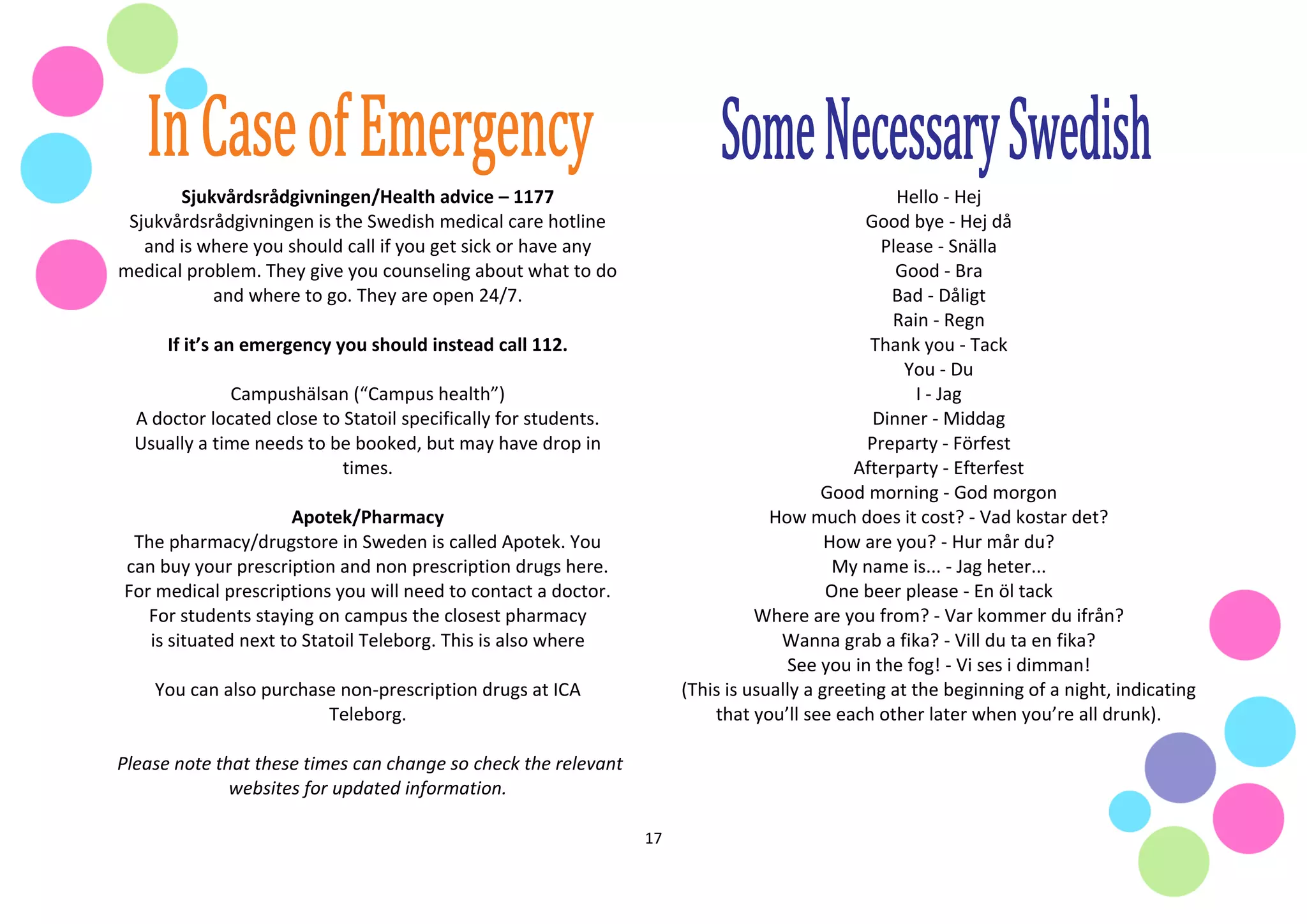 17
Sjukvårdsrådgivningen/Health advice – 1177
Sjukvårdsrådgivningen is the Swedish medical care hotline
and is where you should call if you get sick or have any
medical problem. They give you counseling about what to do
and where to go. They are open 24/7.
If it’s an emergency you should instead call 112.
Campushälsan (“Campus health”)
A doctor located close to Statoil specifically for students.
Usually a time needs to be booked, but may have drop in
times.
Apotek/Pharmacy
The pharmacy/drugstore in Sweden is called Apotek. You
can buy your prescription and non prescription drugs here.
For medical prescriptions you will need to contact a doctor.
For students staying on campus the closest pharmacy
is situated next to Statoil Teleborg. This is also where
You can also purchase non-prescription drugs at ICA
Teleborg.
Please note that these times can change so check the relevant
websites for updated information.
Hello - Hej
Good bye - Hej då
Please - Snälla
Good - Bra
Bad - Dåligt
Rain - Regn
Thank you - Tack
You - Du
I - Jag
Dinner - Middag
Preparty - Förfest
Afterparty - Efterfest
Good morning - God morgon
How much does it cost? - Vad kostar det?
How are you? - Hur mår du?
My name is... - Jag heter...
One beer please - En öl tack
Where are you from? - Var kommer du ifrån?
Wanna grab a fika? - Vill du ta en fika?
See you in the fog! - Vi ses i dimman!
(This is usually a greeting at the beginning of a night, indicating
that you’ll see each other later when you’re all drunk).
 