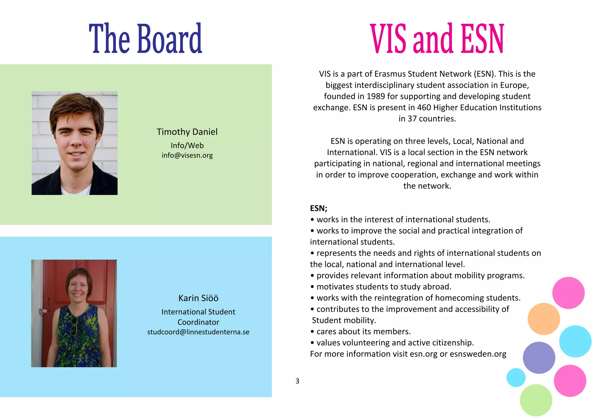 3
VIS is a part of Erasmus Student Network (ESN). This is the
biggest interdisciplinary student association in Europe,
founded in 1989 for supporting and developing student
exchange. ESN is present in 460 Higher Education Institutions
in 37 countries.
ESN is operating on three levels, Local, National and
International. VIS is a local section in the ESN network
participating in national, regional and international meetings
in order to improve cooperation, exchange and work within
the network.
ESN;
• works in the interest of international students.
• works to improve the social and practical integration of
international students.
• represents the needs and rights of international students on
the local, national and international level.
• provides relevant information about mobility programs.
• motivates students to study abroad.
• works with the reintegration of homecoming students.
• contributes to the improvement and accessibility of
Student mobility.
• cares about its members.
• values volunteering and active citizenship.
For more information visit esn.org or esnsweden.org
Karin Siöö
International Student
Coordinator
studcoord@linnestudenterna.se
Timothy Daniel
Info/Web
info@visesn.org
 