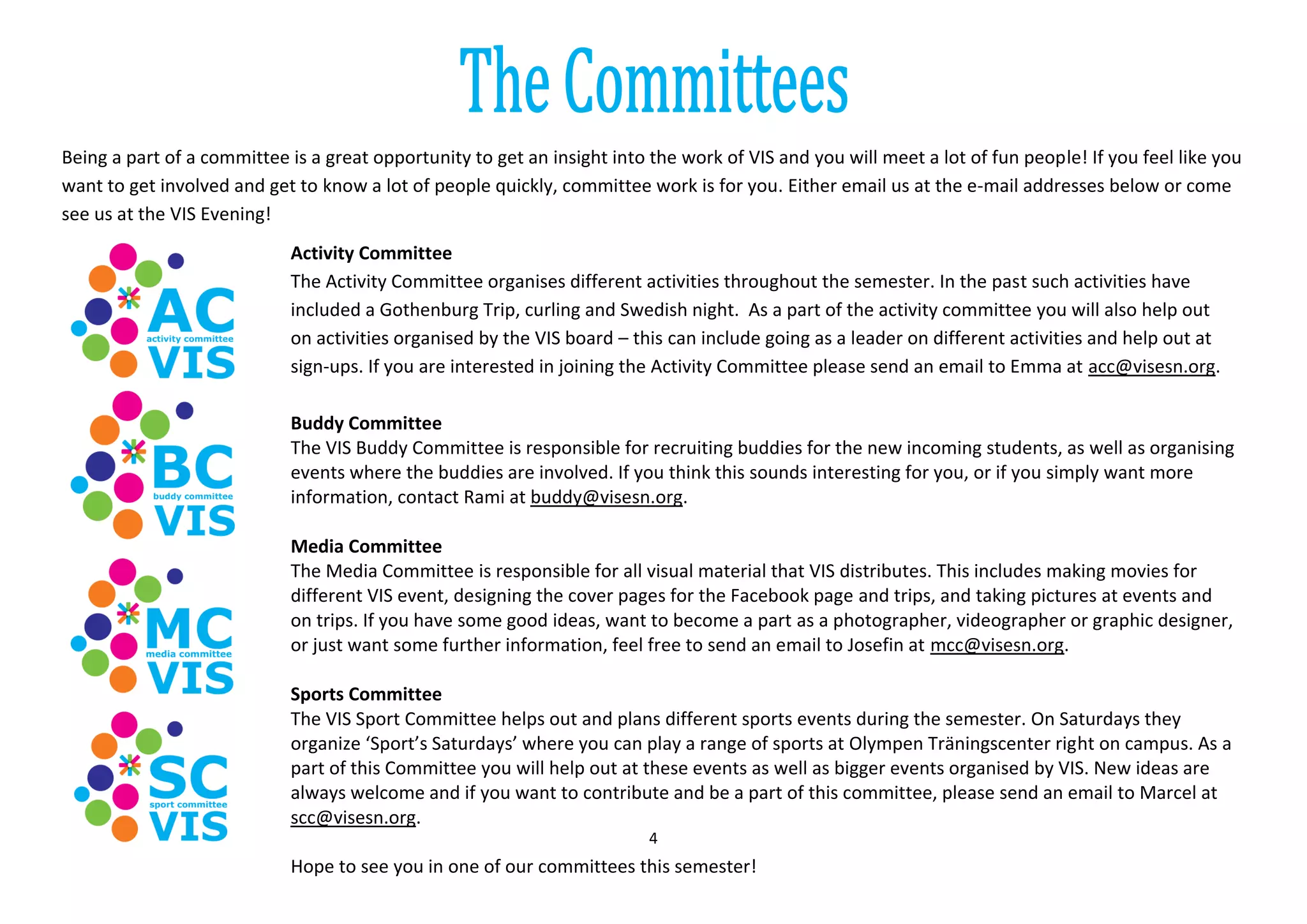 4
Being a part of a committee is a great opportunity to get an insight into the work of VIS and you will meet a lot of fun people! If you feel like you
want to get involved and get to know a lot of people quickly, committee work is for you. Either email us at the e-mail addresses below or come
see us at the VIS Evening!
Activity Committee
The Activity Committee organises different activities throughout the semester. In the past such activities have
included a Gothenburg Trip, curling and Swedish night. As a part of the activity committee you will also help out
on activities organised by the VIS board – this can include going as a leader on different activities and help out at
sign-ups. If you are interested in joining the Activity Committee please send an email to Emma at acc@visesn.org.
Buddy Committee
The VIS Buddy Committee is responsible for recruiting buddies for the new incoming students, as well as organising
events where the buddies are involved. If you think this sounds interesting for you, or if you simply want more
information, contact Rami at buddy@visesn.org.
Media Committee
The Media Committee is responsible for all visual material that VIS distributes. This includes making movies for
different VIS event, designing the cover pages for the Facebook page and trips, and taking pictures at events and
on trips. If you have some good ideas, want to become a part as a photographer, videographer or graphic designer,
or just want some further information, feel free to send an email to Josefin at mcc@visesn.org.
Sports Committee
The VIS Sport Committee helps out and plans different sports events during the semester. On Saturdays they
organize ‘Sport’s Saturdays’ where you can play a range of sports at Olympen Träningscenter right on campus. As a
part of this Committee you will help out at these events as well as bigger events organised by VIS. New ideas are
always welcome and if you want to contribute and be a part of this committee, please send an email to Marcel at
scc@visesn.org.
Hope to see you in one of our committees this semester!
 