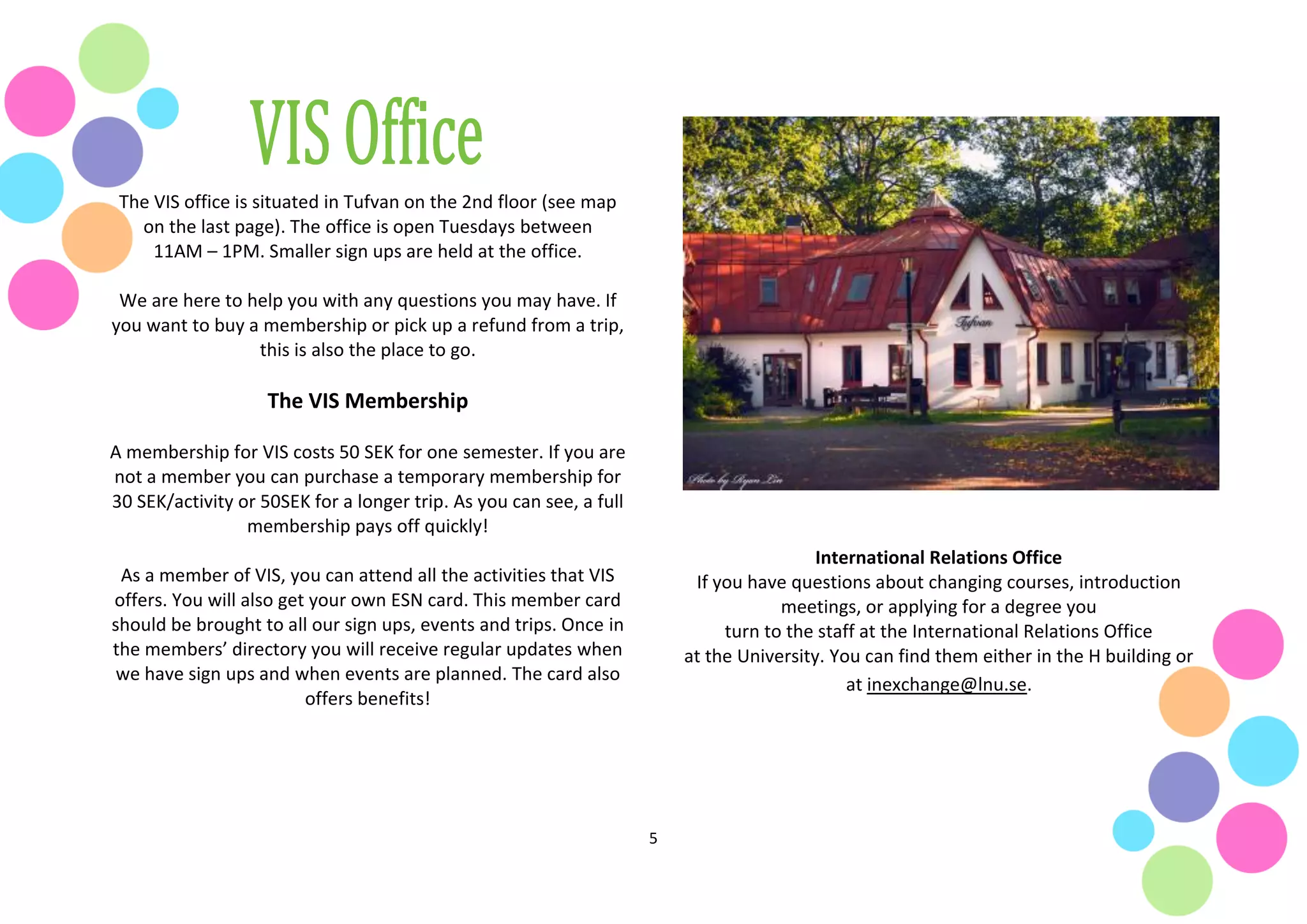 5
The VIS office is situated in Tufvan on the 2nd floor (see map
on the last page). The office is open Tuesdays between
11AM – 1PM. Smaller sign ups are held at the office.
We are here to help you with any questions you may have. If
you want to buy a membership or pick up a refund from a trip,
this is also the place to go.
The VIS Membership
A membership for VIS costs 50 SEK for one semester. If you are
not a member you can purchase a temporary membership for
30 SEK/activity or 50SEK for a longer trip. As you can see, a full
membership pays off quickly!
As a member of VIS, you can attend all the activities that VIS
offers. You will also get your own ESN card. This member card
should be brought to all our sign ups, events and trips. Once in
the members’ directory you will receive regular updates when
we have sign ups and when events are planned. The card also
offers benefits!
International Relations Office
If you have questions about changing courses, introduction
meetings, or applying for a degree you
turn to the staff at the International Relations Office
at the University. You can find them either in the H building or
at inexchange@lnu.se.
 