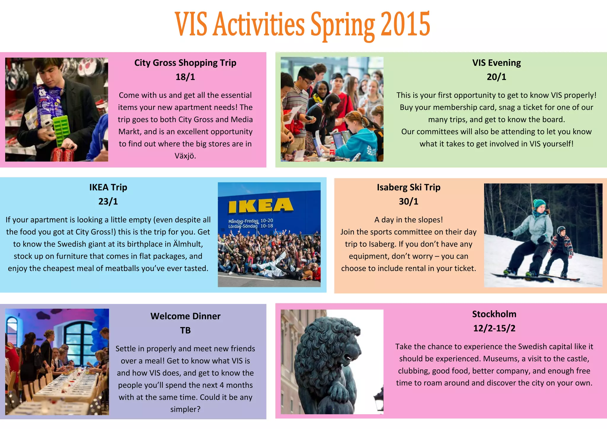 6
City Gross Shopping Trip
18/1
Come with us and get all the essential
items your new apartment needs! The
trip goes to both City Gross and Media
Markt, and is an excellent opportunity
to find out where the big stores are in
Växjö.
VIS Evening
20/1
This is your first opportunity to get to know VIS properly!
Buy your membership card, snag a ticket for one of our
many trips, and get to know the board.
Our committees will also be attending to let you know
what it takes to get involved in VIS yourself!
IKEA Trip
23/1
If your apartment is looking a little empty (even despite all
the food you got at City Gross!) this is the trip for you. Get
to know the Swedish giant at its birthplace in Älmhult,
stock up on furniture that comes in flat packages, and
enjoy the cheapest meal of meatballs you’ve ever tasted.
Isaberg Ski Trip
30/1
A day in the slopes!
Join the sports committee on their day
trip to Isaberg. If you don’t have any
equipment, don’t worry – you can
choose to include rental in your ticket.
Stockholm
12/2-15/2
Take the chance to experience the Swedish capital like it
should be experienced. Museums, a visit to the castle,
clubbing, good food, better company, and enough free
time to roam around and discover the city on your own.
Welcome Dinner
TB
Settle in properly and meet new friends
over a meal! Get to know what VIS is
and how VIS does, and get to know the
people you’ll spend the next 4 months
with at the same time. Could it be any
simpler?
 