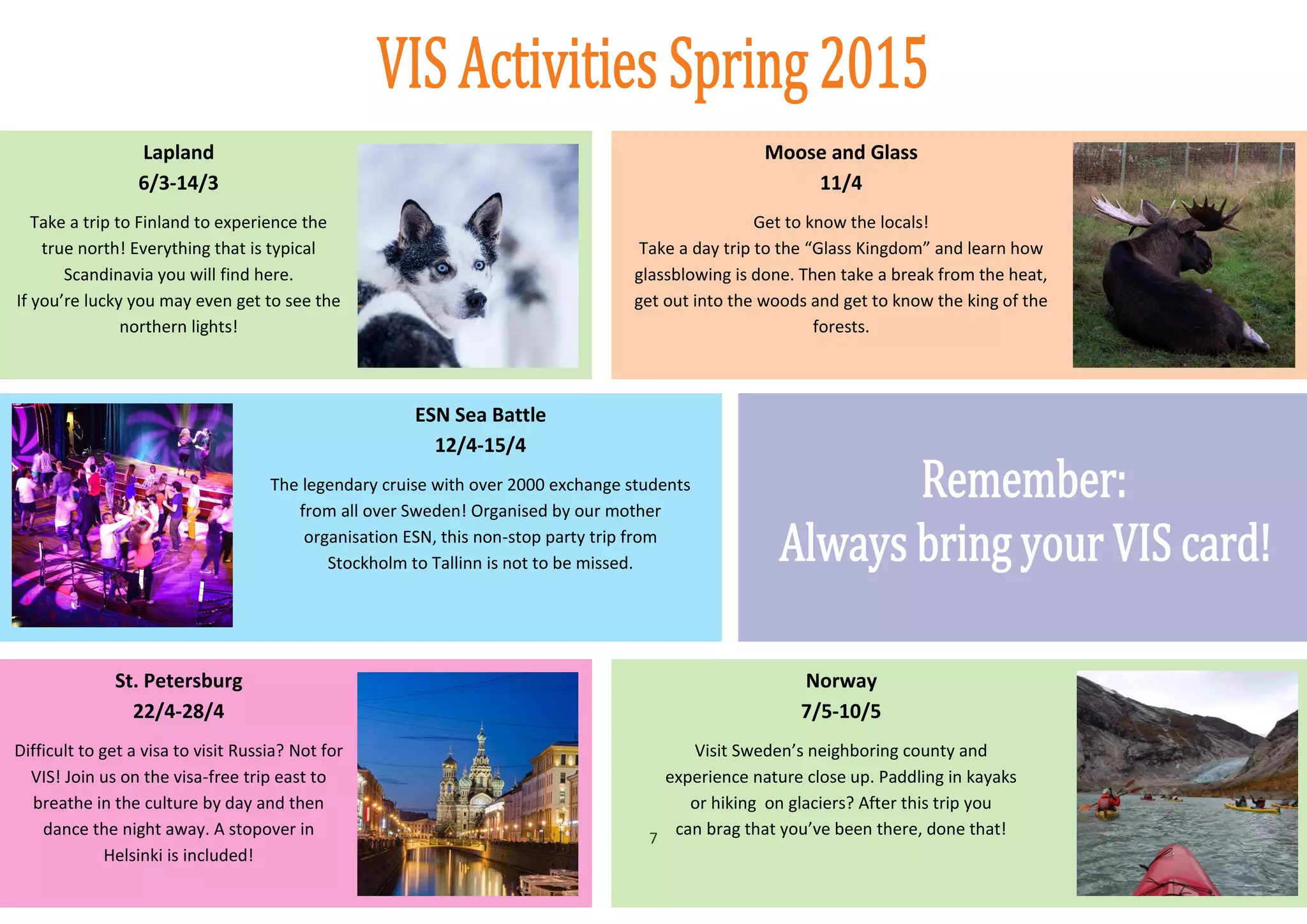 7
Lapland
6/3-14/3
Take a trip to Finland to experience the
true north! Everything that is typical
Scandinavia you will find here.
If you’re lucky you may even get to see the
northern lights!
Moose and Glass
11/4
Get to know the locals!
Take a day trip to the “Glass Kingdom” and learn how
glassblowing is done. Then take a break from the heat,
get out into the woods and get to know the king of the
forests.
ESN Sea Battle
12/4-15/4
The legendary cruise with over 2000 exchange students
from all over Sweden! Organised by our mother
organisation ESN, this non-stop party trip from
Stockholm to Tallinn is not to be missed.
St. Petersburg
22/4-28/4
Difficult to get a visa to visit Russia? Not for
VIS! Join us on the visa-free trip east to
breathe in the culture by day and then
dance the night away. A stopover in
Helsinki is included!
Norway
7/5-10/5
Visit Sweden’s neighboring county and
experience nature close up. Paddling in kayaks
or hiking on glaciers? After this trip you
can brag that you’ve been there, done that!
 