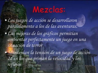 Mezclas: Los juegos de acción se desarrollaron paralelamente a los de las aventuras.  Las mejoras de los gráficos permitían ambientar perfectamente un juego en una situación de terror Mantenían la tensión de un juego de acción 2d en los que priman la velocidad y los reflejos 