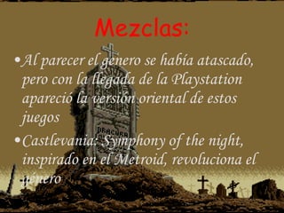 Mezclas: Al parecer el genero se había atascado, pero con la llegada de la Playstation apareció la versión oriental de estos juegos Castlevania: Symphony of the night, inspirado en el Metroid, revoluciona el género 