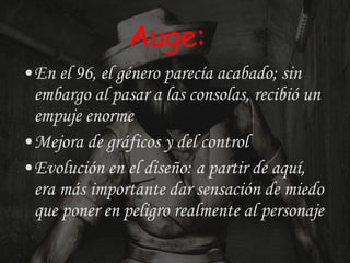 Auge: En el 96, el género parecía acabado; sin embargo al pasar a las consolas, recibió un empuje enorme  Mejora de gráficos y del control Evolución en el diseño: a partir de aquí, era más importante dar sensación de miedo que poner en peligro realmente al personaje 