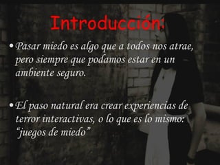 Introducción: Pasar miedo es algo que a todos nos atrae, pero siempre que podamos estar en un ambiente seguro. El paso natural era crear experiencias de terror interactivas, o lo que es lo mismo: “juegos de miedo” 