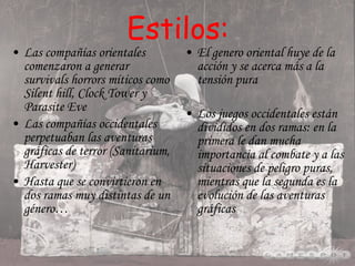 Estilos: Las compañías orientales comenzaron a generar survivals horrors míticos como Silent hill, Clock Tower y Parasite Eve Las compañías occidentales perpetuaban las aventuras gráficas de terror (Sanitarium, Harvester)  Hasta que se convirtieron en dos ramas muy distintas de un género… El genero oriental huye de la acción y se acerca más a la tensión pura Los juegos occidentales están divididos en dos ramas: en la primera le dan mucha importancia al combate y a las situaciones de peligro puras, mientras que la segunda es la evolución de las aventuras gráficas 