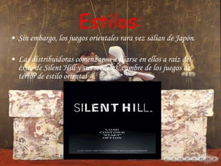 Estilos: Sin embargo, los juegos orientales rara vez salían de Japón. Las distribuidoras comenzaron a fijarse en ellos a raíz del éxito de Silent Hill y sus secuelas, cumbre de los juegos de terror de estilo oriental 