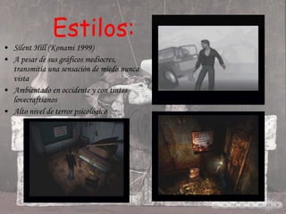 Estilos: Silent Hill (Konami 1999) A pesar de sus gráficos mediocres, transmitía una sensación de miedo nunca vista Ambientado en occidente y con tintes lovecraftianos Alto nivel de terror psicológico 