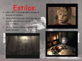 Estilos: Silent Hill 3 (Konami 2003) retoma la historia del primero Silent Hill 4 (Konami 2004) nos muestra una historia distinta con tintes claustrofóbicos No tan buenos como el segundo, pero fueron un éxito 