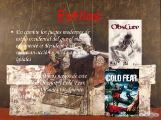Estilos: En cambio los juegos modernos de estilo occidental del que el máximo exponente es Resident Evil, rezuman acción y miedo a partes iguales  Dos de los últimos juegos de este género son Obscure y Cold Fear, con ambientaciones totalmente distintas 