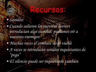 Recursos: Sonidos: Cuando salieron los survival horrors introducían algo esencial: podíamos oír a nuestros enemigos Muchas veces el combate no es viable A veces se introducen sonidos inquietantes de “pega” El silencio puede ser inquietante también 