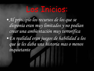 Los Inicios: Al principio los recursos de los que se disponía eran muy limitados y no podían crear una ambientación muy terrorífica En realidad eran juegos de habilidad a los que se les daba una historia mas o menos inquietante 