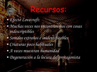 Recursos: Efecto Lovecraft: Muchas veces nos encontraremos con cosas indescriptibles Sonidos extraños e inidentificables Criaturas poco habituales A veces muestran humanidad Degeneración a la locura del protagonista 