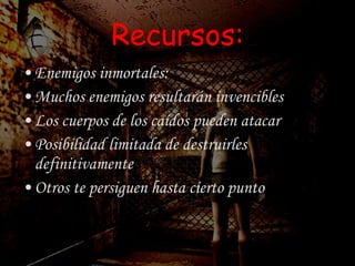 Recursos: Enemigos inmortales: Muchos enemigos resultarán invencibles Los cuerpos de los caídos pueden atacar Posibilidad limitada de destruirles definitivamente Otros te persiguen hasta cierto punto 