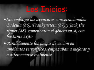 Los Inicios: Sin embargo las aventuras conversacionales Drácula (86), Frankenstein (87) y Jack the ripper (88), comenzaron el género en sí, con bastante éxito  Paralelamente los juegos de acción en ambientes terroríficos, empezaban a mejorar y a diferenciarse realmente 