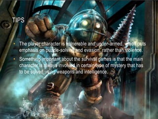 tipsThe player character is vulnerable and under-armed, which puts emphasis on puzzle-solving and evasion, rather than violence.Something important about the survival games is that the main character is always involved in certain type of mystery that has to be solved using weapons and intelligence.