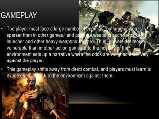 GAMEPLAYThe player must face a large number of enemies, but ammunition is sparser than in other games,[ and powerful weapons such as rocket launcher and other heavy weapons are rare. Thus, players are more vulnerable than in other action games, and the hostility of the environment sets up a narrative where the odds are weighed decisively against the player. This gameplay shifts away from direct combat, and players must learn to evade enemies or turn the environment against them..