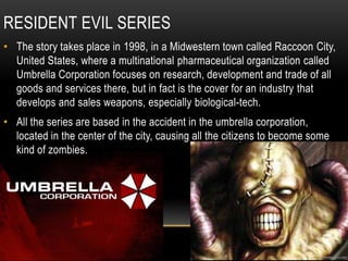 Residentevil seriesThe story takes place in 1998, in a Midwestern town called Raccoon City, United States, where a multinational pharmaceutical organization called Umbrella Corporation focuses on research, development and trade of all goods and services there, but in fact is the cover for an industry that develops and sales weapons, especially biological-tech.All the series are based in the accident in the umbrella corporation, located in the center of the city, causing all the citizens to become some kind of zombies.