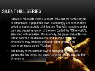 Silenthill seriesSilent Hill manifests itself in at least three distinct parallel layers, or dimensions: a populated town; a seemingly abandoned town veiled by supernaturally thick fog and filled with monsters; and a dark and decaying version of the town (called the "Otherworld"), also filled with monsters. Occasionally, the player characters will transit between the dimensions, and in some cases the dimensions may intersect with each other, creating an incoherent space called "Nowhere".The history of the series is always changing between the games, the few things that doesn’t change are the city and the dimensions.