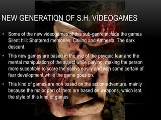 New generation of s.h. videogamesSome of the new videogames of this sub-genreincludethegamesSilenthill: Shatteredmemories, Calling and Amnesia: Thedarkdescent. This new games are based in the use of thepsyquicfear and the mental manipulation of thesujectwhileplaying, makingtheperson more suceptibletoscarethemselvseasily and withsomecertain of feardevelopmentwhilethegamegoeson.Thiskind of games are non basedontheaction-adventure, mainlybecausethemajorpart of them are basedonweapons, whichisntthestyle of thiskind of games