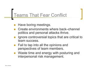 Glen B. Alleman
Teams That Fear Conflict
Have boring meetings.
Create environments where back–channel
politics and personal attacks thrive.
Ignore controversial topics that are critical to
team success.
Fail to tap into all the opinions and
perspectives of team members.
Waste time and energy with posturing and
interpersonal risk management.
 